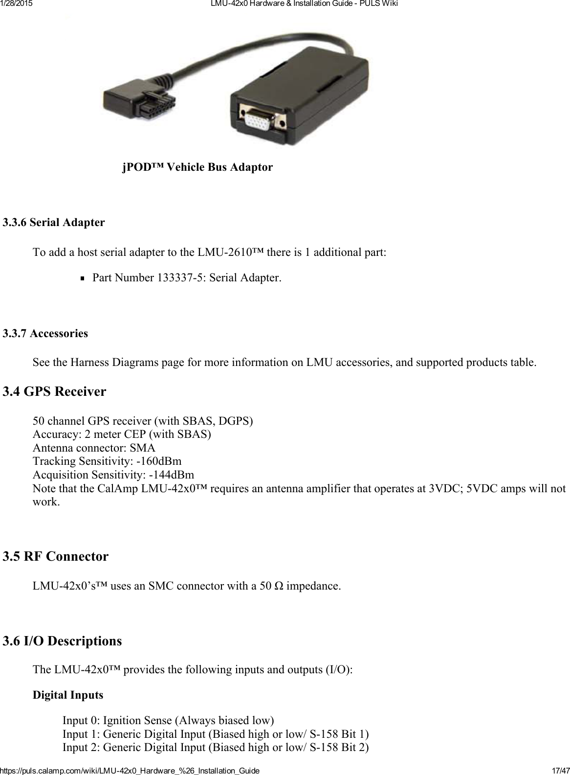 1/28/2015 LMU42x0Hardware&amp;InstallationGuidePULSWikihttps://puls.calamp.com/wiki/LMU42x0_Hardware_%26_Installation_Guide 17/47jPOD™VehicleBusAdaptor3.3.6SerialAdapterToaddahostserialadaptertotheLMU2610™thereis1additionalpart:PartNumber1333375:SerialAdapter.3.3.7AccessoriesSeetheHarnessDiagramspageformoreinformationonLMUaccessories,andsupportedproductstable.3.4GPSReceiver50channelGPSreceiver(withSBAS,DGPS)Accuracy:2meterCEP(withSBAS)Antennaconnector:SMATrackingSensitivity:160dBmAcquisitionSensitivity:144dBmNotethattheCalAmpLMU42x0™requiresanantennaamplifierthatoperatesat3VDC;5VDCampswillnotwork.3.5RFConnectorLMU42x0’s™usesanSMCconnectorwitha50Ωimpedance.3.6I/ODescriptionsTheLMU42x0™providesthefollowinginputsandoutputs(I/O):DigitalInputsInput0:IgnitionSense(Alwaysbiasedlow)Input1:GenericDigitalInput(Biasedhighorlow/S158Bit1)Input2:GenericDigitalInput(Biasedhighorlow/S158Bit2)