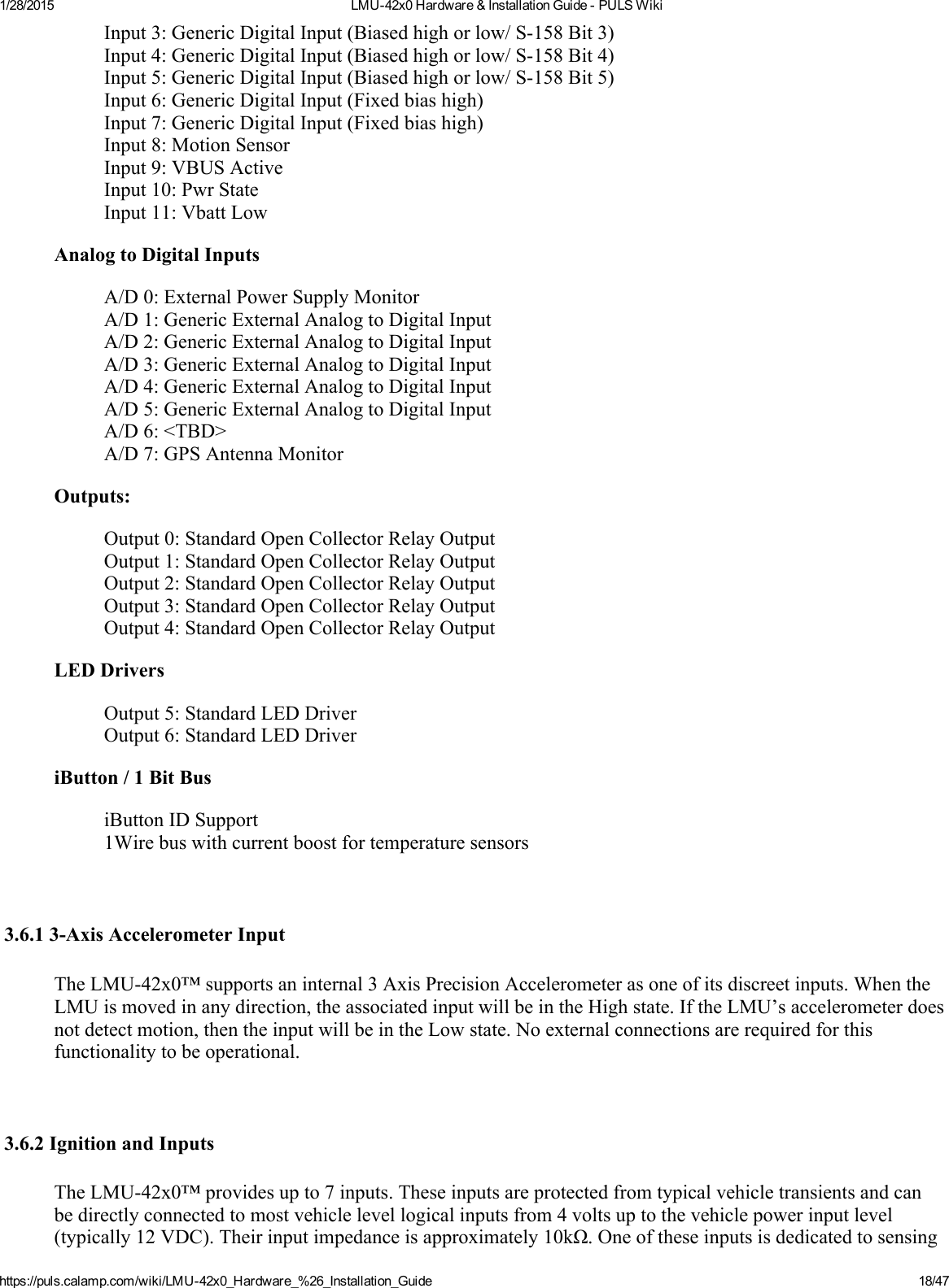 1/28/2015 LMU42x0Hardware&amp;InstallationGuidePULSWikihttps://puls.calamp.com/wiki/LMU42x0_Hardware_%26_Installation_Guide 18/47Input3:GenericDigitalInput(Biasedhighorlow/S158Bit3)Input4:GenericDigitalInput(Biasedhighorlow/S158Bit4)Input5:GenericDigitalInput(Biasedhighorlow/S158Bit5)Input6:GenericDigitalInput(Fixedbiashigh)Input7:GenericDigitalInput(Fixedbiashigh)Input8:MotionSensorInput9:VBUSActiveInput10:PwrStateInput11:VbattLowAnalogtoDigitalInputsA/D0:ExternalPowerSupplyMonitorA/D1:GenericExternalAnalogtoDigitalInputA/D2:GenericExternalAnalogtoDigitalInputA/D3:GenericExternalAnalogtoDigitalInputA/D4:GenericExternalAnalogtoDigitalInputA/D5:GenericExternalAnalogtoDigitalInputA/D6:&lt;TBD&gt;A/D7:GPSAntennaMonitorOutputs:Output0:StandardOpenCollectorRelayOutputOutput1:StandardOpenCollectorRelayOutputOutput2:StandardOpenCollectorRelayOutputOutput3:StandardOpenCollectorRelayOutputOutput4:StandardOpenCollectorRelayOutputLEDDriversOutput5:StandardLEDDriverOutput6:StandardLEDDriveriButton/1BitBusiButtonIDSupport1Wirebuswithcurrentboostfortemperaturesensors3.6.13AxisAccelerometerInputTheLMU42x0™supportsaninternal3AxisPrecisionAccelerometerasoneofitsdiscreetinputs.WhentheLMUismovedinanydirection,theassociatedinputwillbeintheHighstate.IftheLMU’saccelerometerdoesnotdetectmotion,thentheinputwillbeintheLowstate.Noexternalconnectionsarerequiredforthisfunctionalitytobeoperational.3.6.2IgnitionandInputsTheLMU42x0™providesupto7inputs.Theseinputsareprotectedfromtypicalvehicletransientsandcanbedirectlyconnectedtomostvehiclelevellogicalinputsfrom4voltsuptothevehiclepowerinputlevel(typically12VDC).Theirinputimpedanceisapproximately10kΩ.Oneoftheseinputsisdedicatedtosensing