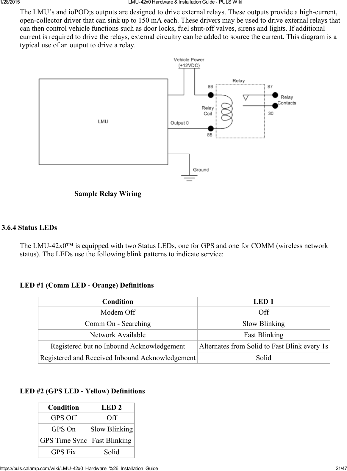 1/28/2015 LMU42x0Hardware&amp;InstallationGuidePULSWikihttps://puls.calamp.com/wiki/LMU42x0_Hardware_%26_Installation_Guide 21/47TheLMU’sandioPOD;soutputsaredesignedtodriveexternalrelays.Theseoutputsprovideahighcurrent,opencollectordriverthatcansinkupto150mAeach.Thesedriversmaybeusedtodriveexternalrelaysthatcanthencontrolvehiclefunctionssuchasdoorlocks,fuelshutoffvalves,sirensandlights.Ifadditionalcurrentisrequiredtodrivetherelays,externalcircuitrycanbeaddedtosourcethecurrent.Thisdiagramisatypicaluseofanoutputtodrivearelay.SampleRelayWiring3.6.4StatusLEDsTheLMU42x0™isequippedwithtwoStatusLEDs,oneforGPSandoneforCOMM(wirelessnetworkstatus).TheLEDsusethefollowingblinkpatternstoindicateservice:LED#1(CommLEDOrange)DefinitionsCondition LED1ModemOff OffCommOnSearching SlowBlinkingNetworkAvailable FastBlinkingRegisteredbutnoInboundAcknowledgement AlternatesfromSolidtoFastBlinkevery1sRegisteredandReceivedInboundAcknowledgement SolidLED#2(GPSLEDYellow)DefinitionsCondition LED2GPSOff OffGPSOn SlowBlinkingGPSTimeSync FastBlinkingGPSFix Solid