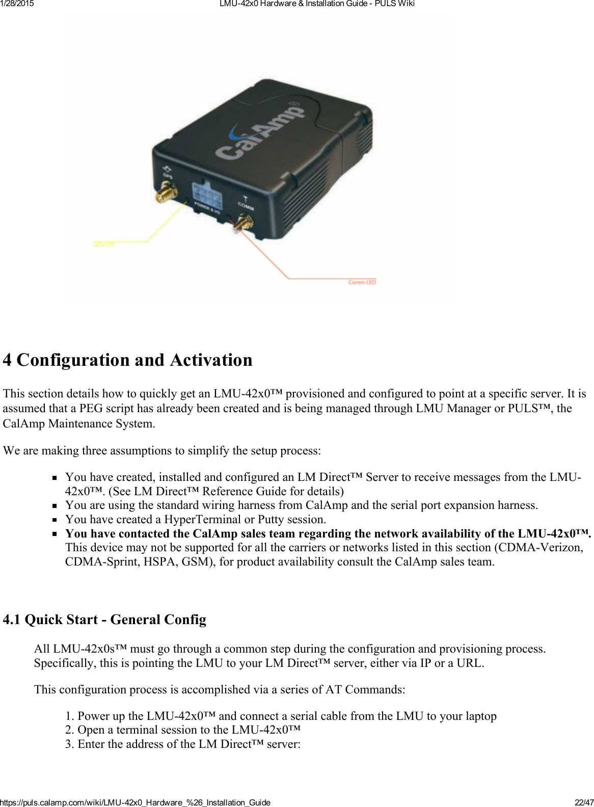 1/28/2015 LMU42x0Hardware&amp;InstallationGuidePULSWikihttps://puls.calamp.com/wiki/LMU42x0_Hardware_%26_Installation_Guide 22/474ConfigurationandActivationThissectiondetailshowtoquicklygetanLMU42x0™provisionedandconfiguredtopointataspecificserver.ItisassumedthataPEGscripthasalreadybeencreatedandisbeingmanagedthroughLMUManagerorPULS™,theCalAmpMaintenanceSystem.Wearemakingthreeassumptionstosimplifythesetupprocess:Youhavecreated,installedandconfiguredanLMDirect™ServertoreceivemessagesfromtheLMU42x0™.(SeeLMDirect™ReferenceGuidefordetails)YouareusingthestandardwiringharnessfromCalAmpandtheserialportexpansionharness.YouhavecreatedaHyperTerminalorPuttysession.YouhavecontactedtheCalAmpsalesteamregardingthenetworkavailabilityoftheLMU42x0™.Thisdevicemaynotbesupportedforallthecarriersornetworkslistedinthissection(CDMAVerizon,CDMASprint,HSPA,GSM),forproductavailabilityconsulttheCalAmpsalesteam.4.1QuickStartGeneralConfigAllLMU42x0s™mustgothroughacommonstepduringtheconfigurationandprovisioningprocess.Specifically,thisispointingtheLMUtoyourLMDirect™server,eitherviaIPoraURL.ThisconfigurationprocessisaccomplishedviaaseriesofATCommands:1.PoweruptheLMU42x0™andconnectaserialcablefromtheLMUtoyourlaptop2.OpenaterminalsessiontotheLMU42x0™3.EntertheaddressoftheLMDirect™server: