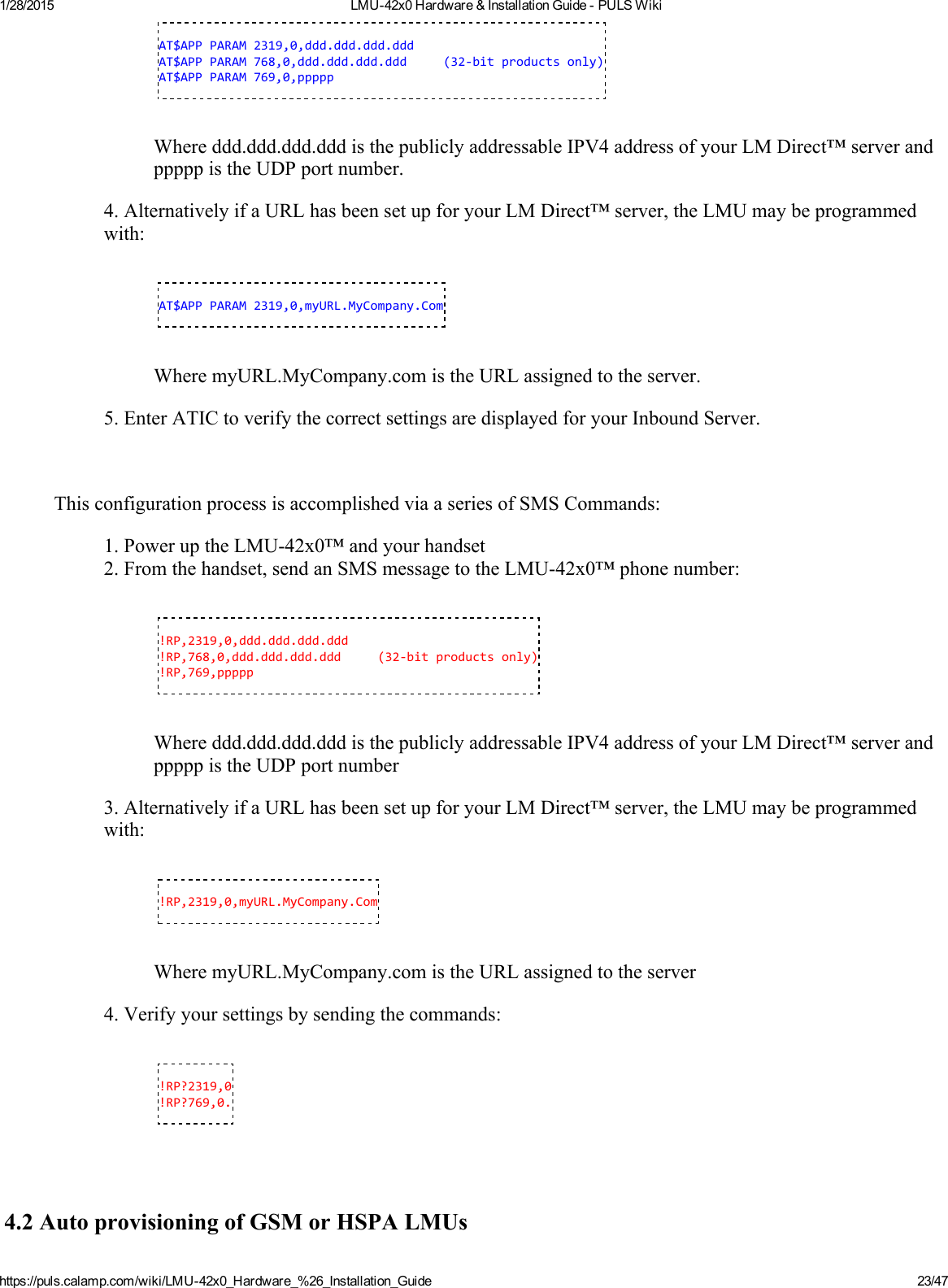 1/28/2015 LMU42x0Hardware&amp;InstallationGuidePULSWikihttps://puls.calamp.com/wiki/LMU42x0_Hardware_%26_Installation_Guide 23/47AT$APPPARAM2319,0,ddd.ddd.ddd.dddAT$APPPARAM768,0,ddd.ddd.ddd.ddd(32‐bitproductsonly)AT$APPPARAM769,0,pppppWhereddd.ddd.ddd.dddisthepubliclyaddressableIPV4addressofyourLMDirect™serverandpppppistheUDPportnumber.4.AlternativelyifaURLhasbeensetupforyourLMDirect™server,theLMUmaybeprogrammedwith:AT$APPPARAM2319,0,myURL.MyCompany.ComWheremyURL.MyCompany.comistheURLassignedtotheserver.5.EnterATICtoverifythecorrectsettingsaredisplayedforyourInboundServer.ThisconfigurationprocessisaccomplishedviaaseriesofSMSCommands:1.PoweruptheLMU42x0™andyourhandset2.Fromthehandset,sendanSMSmessagetotheLMU42x0™phonenumber:!RP,2319,0,ddd.ddd.ddd.ddd!RP,768,0,ddd.ddd.ddd.ddd(32‐bitproductsonly)!RP,769,pppppWhereddd.ddd.ddd.dddisthepubliclyaddressableIPV4addressofyourLMDirect™serverandpppppistheUDPportnumber3.AlternativelyifaURLhasbeensetupforyourLMDirect™server,theLMUmaybeprogrammedwith:!RP,2319,0,myURL.MyCompany.ComWheremyURL.MyCompany.comistheURLassignedtotheserver4.Verifyyoursettingsbysendingthecommands:!RP?2319,0!RP?769,0.4.2AutoprovisioningofGSMorHSPALMUs