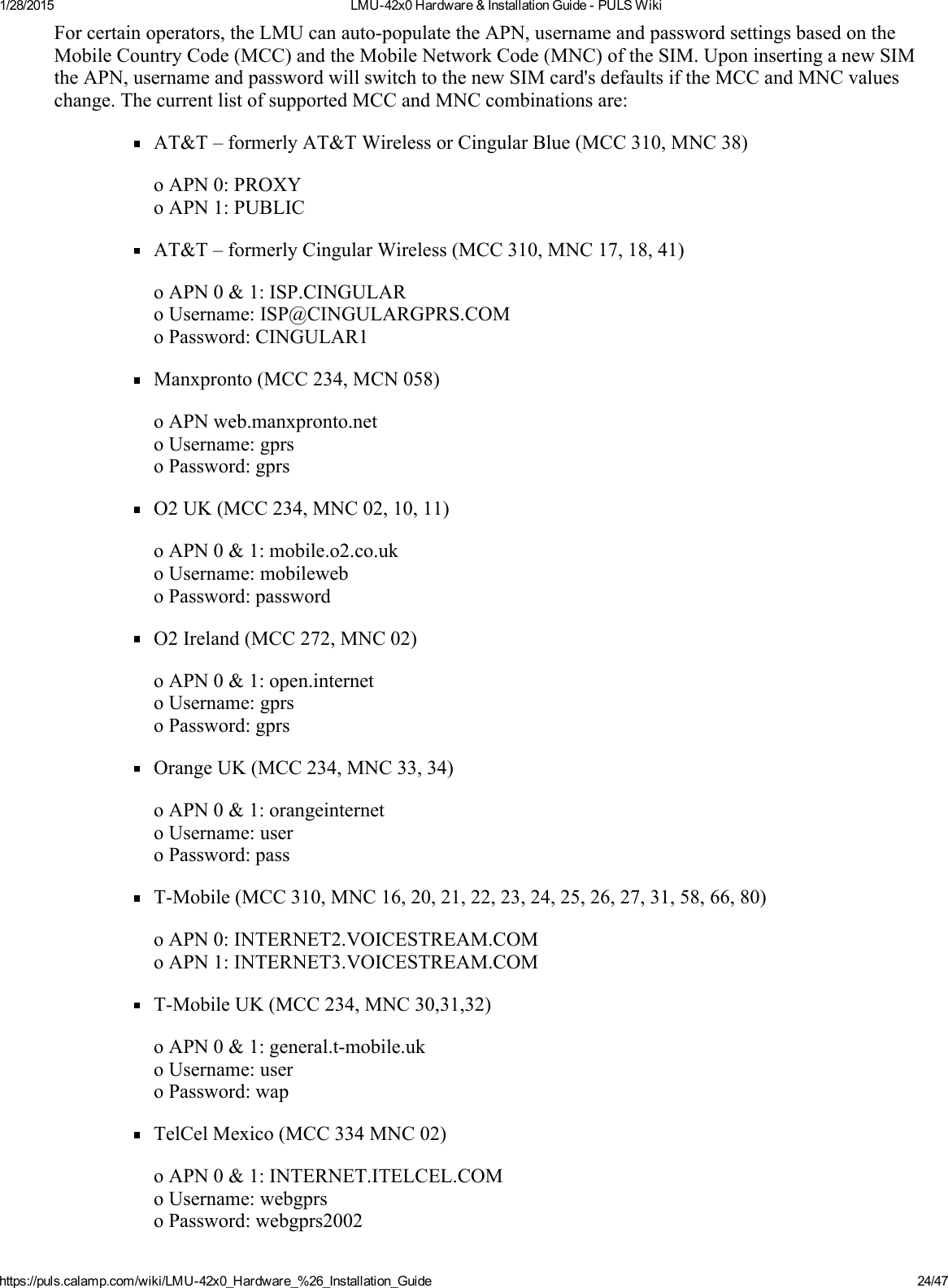 1/28/2015 LMU42x0Hardware&amp;InstallationGuidePULSWikihttps://puls.calamp.com/wiki/LMU42x0_Hardware_%26_Installation_Guide 24/47Forcertainoperators,theLMUcanautopopulatetheAPN,usernameandpasswordsettingsbasedontheMobileCountryCode(MCC)andtheMobileNetworkCode(MNC)oftheSIM.UponinsertinganewSIMtheAPN,usernameandpasswordwillswitchtothenewSIMcard&apos;sdefaultsiftheMCCandMNCvalueschange.ThecurrentlistofsupportedMCCandMNCcombinationsare:AT&amp;T–formerlyAT&amp;TWirelessorCingularBlue(MCC310,MNC38)oAPN0:PROXYoAPN1:PUBLICAT&amp;T–formerlyCingularWireless(MCC310,MNC17,18,41)oAPN0&amp;1:ISP.CINGULARoUsername:ISP@CINGULARGPRS.COMoPassword:CINGULAR1Manxpronto(MCC234,MCN058)oAPNweb.manxpronto.netoUsername:gprsoPassword:gprsO2UK(MCC234,MNC02,10,11)oAPN0&amp;1:mobile.o2.co.ukoUsername:mobileweboPassword:passwordO2Ireland(MCC272,MNC02)oAPN0&amp;1:open.internetoUsername:gprsoPassword:gprsOrangeUK(MCC234,MNC33,34)oAPN0&amp;1:orangeinternetoUsername:useroPassword:passTMobile(MCC310,MNC16,20,21,22,23,24,25,26,27,31,58,66,80)oAPN0:INTERNET2.VOICESTREAM.COMoAPN1:INTERNET3.VOICESTREAM.COMTMobileUK(MCC234,MNC30,31,32)oAPN0&amp;1:general.tmobile.ukoUsername:useroPassword:wapTelCelMexico(MCC334MNC02)oAPN0&amp;1:INTERNET.ITELCEL.COMoUsername:webgprsoPassword:webgprs2002