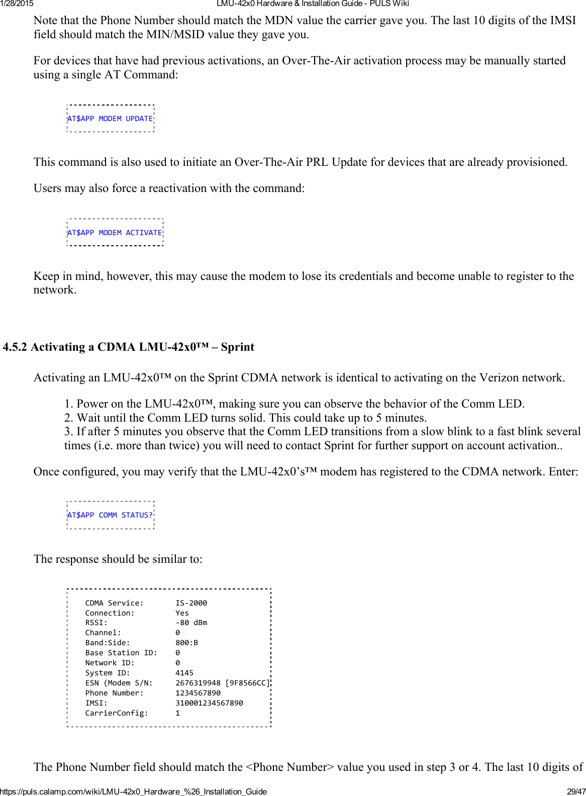 1/28/2015 LMU42x0Hardware&amp;InstallationGuidePULSWikihttps://puls.calamp.com/wiki/LMU42x0_Hardware_%26_Installation_Guide 29/47NotethatthePhoneNumbershouldmatchtheMDNvaluethecarriergaveyou.Thelast10digitsoftheIMSIfieldshouldmatchtheMIN/MSIDvaluetheygaveyou.Fordevicesthathavehadpreviousactivations,anOverTheAiractivationprocessmaybemanuallystartedusingasingleATCommand:AT$APPMODEMUPDATEThiscommandisalsousedtoinitiateanOverTheAirPRLUpdatefordevicesthatarealreadyprovisioned.Usersmayalsoforceareactivationwiththecommand:AT$APPMODEMACTIVATEKeepinmind,however,thismaycausethemodemtoloseitscredentialsandbecomeunabletoregistertothenetwork.4.5.2ActivatingaCDMALMU42x0™–SprintActivatinganLMU42x0™ontheSprintCDMAnetworkisidenticaltoactivatingontheVerizonnetwork.1.PowerontheLMU42x0™,makingsureyoucanobservethebehavioroftheCommLED.2.WaituntiltheCommLEDturnssolid.Thiscouldtakeupto5minutes.3.Ifafter5minutesyouobservethattheCommLEDtransitionsfromaslowblinktoafastblinkseveraltimes(i.e.morethantwice)youwillneedtocontactSprintforfurthersupportonaccountactivation..Onceconfigured,youmayverifythattheLMU42x0’s™modemhasregisteredtotheCDMAnetwork.Enter:AT$APPCOMMSTATUS?Theresponseshouldbesimilarto:CDMAService: IS‐2000Connection: YesRSSI: ‐80dBmChannel: 0Band:Side: 800:BBaseStationID: 0NetworkID: 0SystemID: 4145ESN(ModemS/N: 2676319948[9F8566CC]PhoneNumber: 1234567890IMSI: 310001234567890CarrierConfig: 1ThePhoneNumberfieldshouldmatchthe&lt;PhoneNumber&gt;valueyouusedinstep3or4.Thelast10digitsof