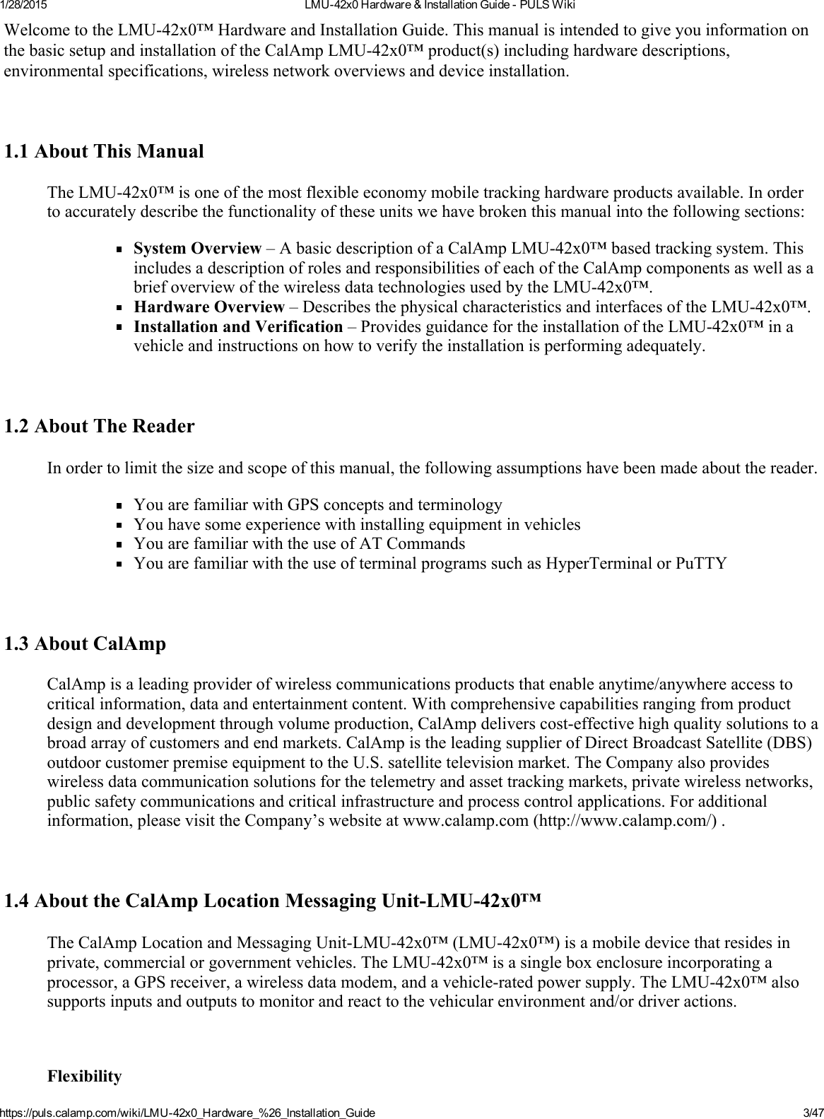 1/28/2015 LMU42x0Hardware&amp;InstallationGuidePULSWikihttps://puls.calamp.com/wiki/LMU42x0_Hardware_%26_Installation_Guide 3/47WelcometotheLMU42x0™HardwareandInstallationGuide.ThismanualisintendedtogiveyouinformationonthebasicsetupandinstallationoftheCalAmpLMU42x0™product(s)includinghardwaredescriptions,environmentalspecifications,wirelessnetworkoverviewsanddeviceinstallation.1.1AboutThisManualTheLMU42x0™isoneofthemostflexibleeconomymobiletrackinghardwareproductsavailable.Inordertoaccuratelydescribethefunctionalityoftheseunitswehavebrokenthismanualintothefollowingsections:SystemOverview–AbasicdescriptionofaCalAmpLMU42x0™basedtrackingsystem.ThisincludesadescriptionofrolesandresponsibilitiesofeachoftheCalAmpcomponentsaswellasabriefoverviewofthewirelessdatatechnologiesusedbytheLMU42x0™.HardwareOverview–DescribesthephysicalcharacteristicsandinterfacesoftheLMU42x0™.InstallationandVerification–ProvidesguidancefortheinstallationoftheLMU42x0™inavehicleandinstructionsonhowtoverifytheinstallationisperformingadequately.1.2AboutTheReaderInordertolimitthesizeandscopeofthismanual,thefollowingassumptionshavebeenmadeaboutthereader.YouarefamiliarwithGPSconceptsandterminologyYouhavesomeexperiencewithinstallingequipmentinvehiclesYouarefamiliarwiththeuseofATCommandsYouarefamiliarwiththeuseofterminalprogramssuchasHyperTerminalorPuTTY1.3AboutCalAmpCalAmpisaleadingproviderofwirelesscommunicationsproductsthatenableanytime/anywhereaccesstocriticalinformation,dataandentertainmentcontent.Withcomprehensivecapabilitiesrangingfromproductdesignanddevelopmentthroughvolumeproduction,CalAmpdeliverscosteffectivehighqualitysolutionstoabroadarrayofcustomersandendmarkets.CalAmpistheleadingsupplierofDirectBroadcastSatellite(DBS)outdoorcustomerpremiseequipmenttotheU.S.satellitetelevisionmarket.TheCompanyalsoprovideswirelessdatacommunicationsolutionsforthetelemetryandassettrackingmarkets,privatewirelessnetworks,publicsafetycommunicationsandcriticalinfrastructureandprocesscontrolapplications.Foradditionalinformation,pleasevisittheCompany’swebsiteatwww.calamp.com(http://www.calamp.com/).1.4AbouttheCalAmpLocationMessagingUnitLMU42x0™TheCalAmpLocationandMessagingUnitLMU42x0™(LMU42x0™)isamobiledevicethatresidesinprivate,commercialorgovernmentvehicles.TheLMU42x0™isasingleboxenclosureincorporatingaprocessor,aGPSreceiver,awirelessdatamodem,andavehicleratedpowersupply.TheLMU42x0™alsosupportsinputsandoutputstomonitorandreacttothevehicularenvironmentand/ordriveractions.Flexibility