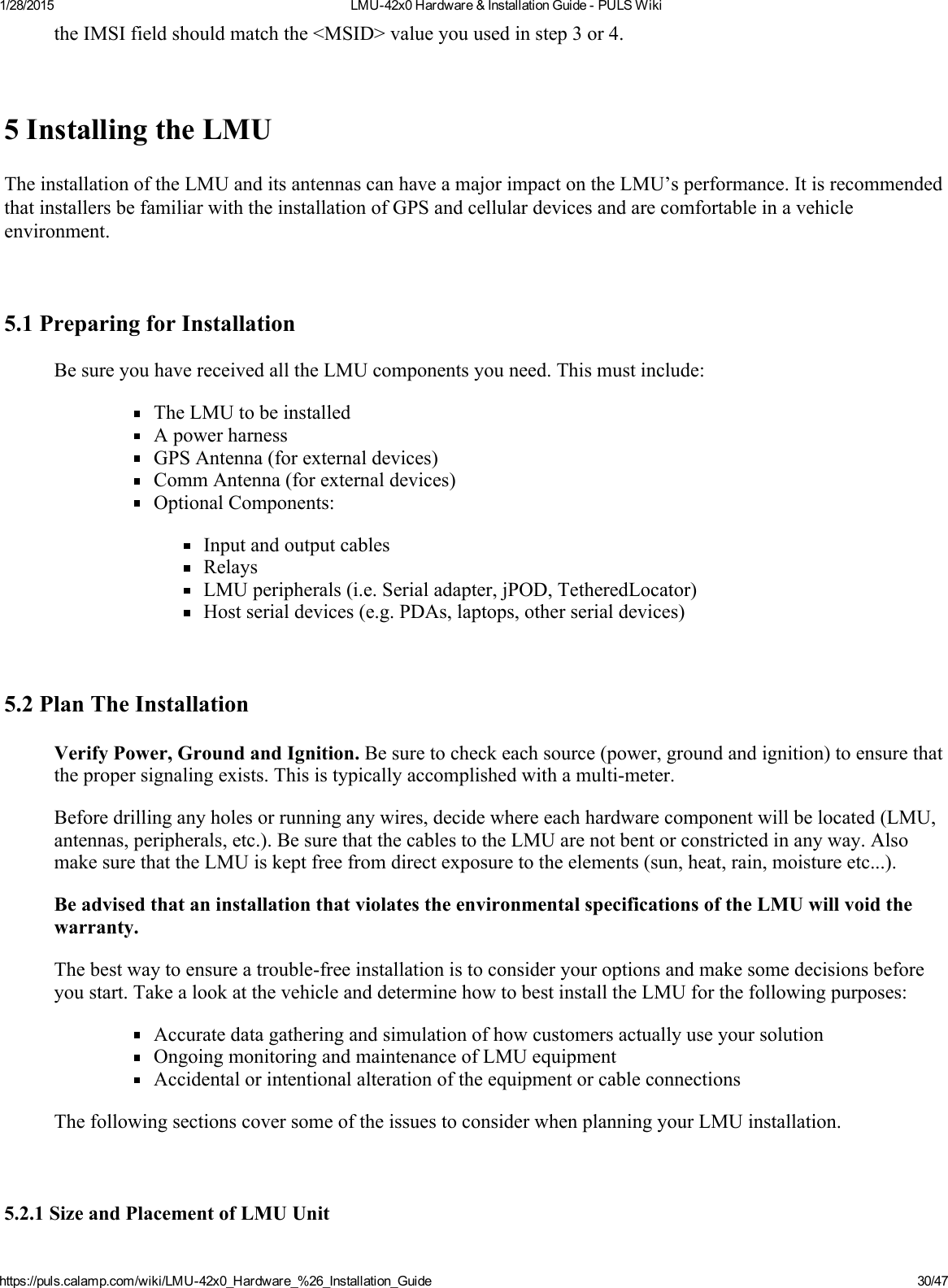 1/28/2015 LMU42x0Hardware&amp;InstallationGuidePULSWikihttps://puls.calamp.com/wiki/LMU42x0_Hardware_%26_Installation_Guide 30/47theIMSIfieldshouldmatchthe&lt;MSID&gt;valueyouusedinstep3or4.5InstallingtheLMUTheinstallationoftheLMUanditsantennascanhaveamajorimpactontheLMU’sperformance.ItisrecommendedthatinstallersbefamiliarwiththeinstallationofGPSandcellulardevicesandarecomfortableinavehicleenvironment.5.1PreparingforInstallationBesureyouhavereceivedalltheLMUcomponentsyouneed.Thismustinclude:TheLMUtobeinstalledApowerharnessGPSAntenna(forexternaldevices)CommAntenna(forexternaldevices)OptionalComponents:InputandoutputcablesRelaysLMUperipherals(i.e.Serialadapter,jPOD,TetheredLocator)Hostserialdevices(e.g.PDAs,laptops,otherserialdevices)5.2PlanTheInstallationVerifyPower,GroundandIgnition.Besuretocheckeachsource(power,groundandignition)toensurethatthepropersignalingexists.Thisistypicallyaccomplishedwithamultimeter.Beforedrillinganyholesorrunninganywires,decidewhereeachhardwarecomponentwillbelocated(LMU,antennas,peripherals,etc.).BesurethatthecablestotheLMUarenotbentorconstrictedinanyway.AlsomakesurethattheLMUiskeptfreefromdirectexposuretotheelements(sun,heat,rain,moistureetc...).BeadvisedthataninstallationthatviolatestheenvironmentalspecificationsoftheLMUwillvoidthewarranty.Thebestwaytoensureatroublefreeinstallationistoconsideryouroptionsandmakesomedecisionsbeforeyoustart.TakealookatthevehicleanddeterminehowtobestinstalltheLMUforthefollowingpurposes:AccuratedatagatheringandsimulationofhowcustomersactuallyuseyoursolutionOngoingmonitoringandmaintenanceofLMUequipmentAccidentalorintentionalalterationoftheequipmentorcableconnectionsThefollowingsectionscoversomeoftheissuestoconsiderwhenplanningyourLMUinstallation.5.2.1SizeandPlacementofLMUUnit