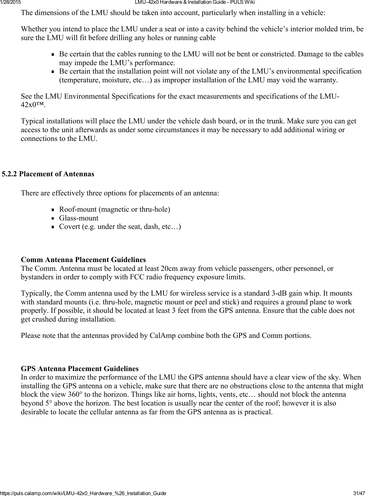 1/28/2015 LMU42x0Hardware&amp;InstallationGuidePULSWikihttps://puls.calamp.com/wiki/LMU42x0_Hardware_%26_Installation_Guide 31/47ThedimensionsoftheLMUshouldbetakenintoaccount,particularlywheninstallinginavehicle:WhetheryouintendtoplacetheLMUunderaseatorintoacavitybehindthevehicle’sinteriormoldedtrim,besuretheLMUwillfitbeforedrillinganyholesorrunningcableBecertainthatthecablesrunningtotheLMUwillnotbebentorconstricted.DamagetothecablesmayimpedetheLMU’sperformance.BecertainthattheinstallationpointwillnotviolateanyoftheLMU’senvironmentalspecification(temperature,moisture,etc…)asimproperinstallationoftheLMUmayvoidthewarranty.SeetheLMUEnvironmentalSpecificationsfortheexactmeasurementsandspecificationsoftheLMU42x0™.TypicalinstallationswillplacetheLMUunderthevehicledashboard,orinthetrunk.MakesureyoucangetaccesstotheunitafterwardsasundersomecircumstancesitmaybenecessarytoaddadditionalwiringorconnectionstotheLMU.5.2.2PlacementofAntennasThereareeffectivelythreeoptionsforplacementsofanantenna:Roofmount(magneticorthruhole)GlassmountCovert(e.g.undertheseat,dash,etc…)CommAntennaPlacementGuidelinesTheComm.Antennamustbelocatedatleast20cmawayfromvehiclepassengers,otherpersonnel,orbystandersinordertocomplywithFCCradiofrequencyexposurelimits.Typically,theCommantennausedbytheLMUforwirelessserviceisastandard3dBgainwhip.Itmountswithstandardmounts(i.e.thruhole,magneticmountorpeelandstick)andrequiresagroundplanetoworkproperly.Ifpossible,itshouldbelocatedatleast3feetfromtheGPSantenna.Ensurethatthecabledoesnotgetcrushedduringinstallation.PleasenotethattheantennasprovidedbyCalAmpcombineboththeGPSandCommportions.GPSAntennaPlacementGuidelinesInordertomaximizetheperformanceoftheLMUtheGPSantennashouldhaveaclearviewofthesky.WheninstallingtheGPSantennaonavehicle,makesurethattherearenoobstructionsclosetotheantennathatmightblocktheview360°tothehorizon.Thingslikeairhorns,lights,vents,etc…shouldnotblocktheantennabeyond5°abovethehorizon.Thebestlocationisusuallynearthecenteroftheroof;howeveritisalsodesirabletolocatethecellularantennaasfarfromtheGPSantennaasispractical.