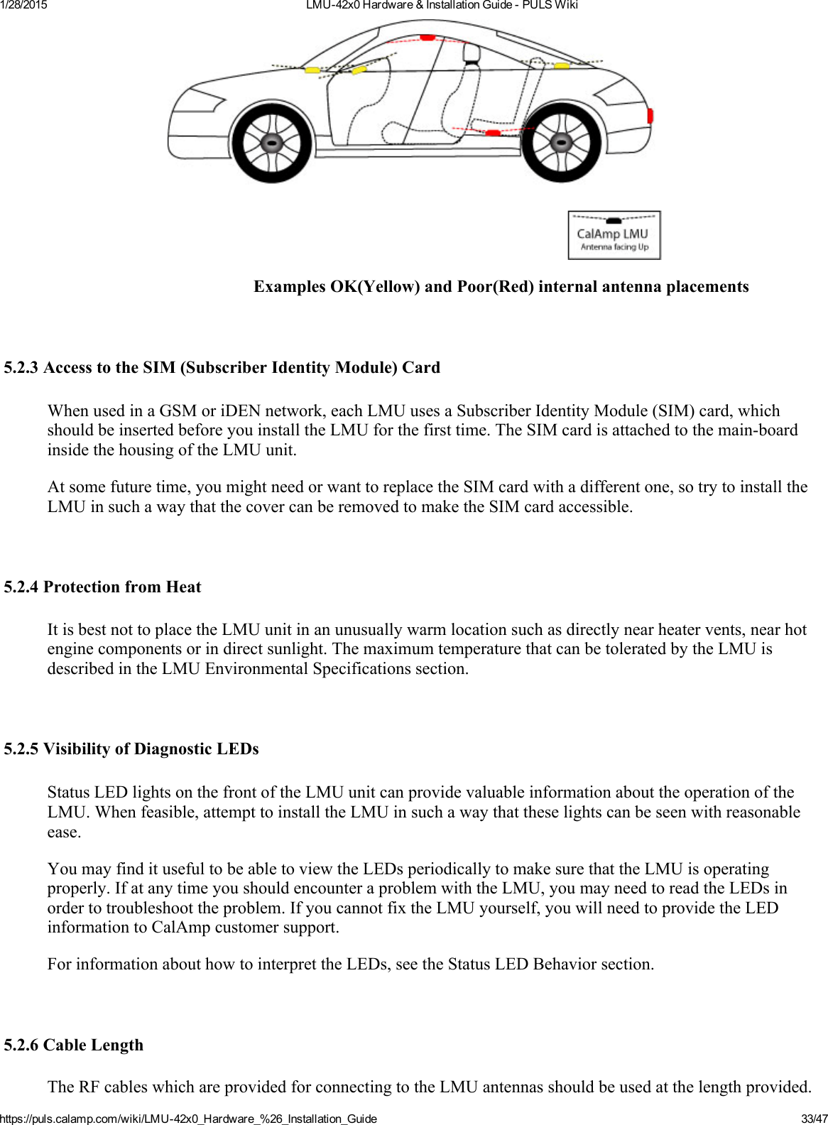 1/28/2015 LMU42x0Hardware&amp;InstallationGuidePULSWikihttps://puls.calamp.com/wiki/LMU42x0_Hardware_%26_Installation_Guide 33/47ExamplesOK(Yellow)andPoor(Red)internalantennaplacements5.2.3AccesstotheSIM(SubscriberIdentityModule)CardWhenusedinaGSMoriDENnetwork,eachLMUusesaSubscriberIdentityModule(SIM)card,whichshouldbeinsertedbeforeyouinstalltheLMUforthefirsttime.TheSIMcardisattachedtothemainboardinsidethehousingoftheLMUunit.Atsomefuturetime,youmightneedorwanttoreplacetheSIMcardwithadifferentone,sotrytoinstalltheLMUinsuchawaythatthecovercanberemovedtomaketheSIMcardaccessible.5.2.4ProtectionfromHeatItisbestnottoplacetheLMUunitinanunusuallywarmlocationsuchasdirectlynearheatervents,nearhotenginecomponentsorindirectsunlight.ThemaximumtemperaturethatcanbetoleratedbytheLMUisdescribedintheLMUEnvironmentalSpecificationssection.5.2.5VisibilityofDiagnosticLEDsStatusLEDlightsonthefrontoftheLMUunitcanprovidevaluableinformationabouttheoperationoftheLMU.Whenfeasible,attempttoinstalltheLMUinsuchawaythattheselightscanbeseenwithreasonableease.YoumayfinditusefultobeabletoviewtheLEDsperiodicallytomakesurethattheLMUisoperatingproperly.IfatanytimeyoushouldencounteraproblemwiththeLMU,youmayneedtoreadtheLEDsinordertotroubleshoottheproblem.IfyoucannotfixtheLMUyourself,youwillneedtoprovidetheLEDinformationtoCalAmpcustomersupport.ForinformationabouthowtointerprettheLEDs,seetheStatusLEDBehaviorsection.5.2.6CableLengthTheRFcableswhichareprovidedforconnectingtotheLMUantennasshouldbeusedatthelengthprovided.
