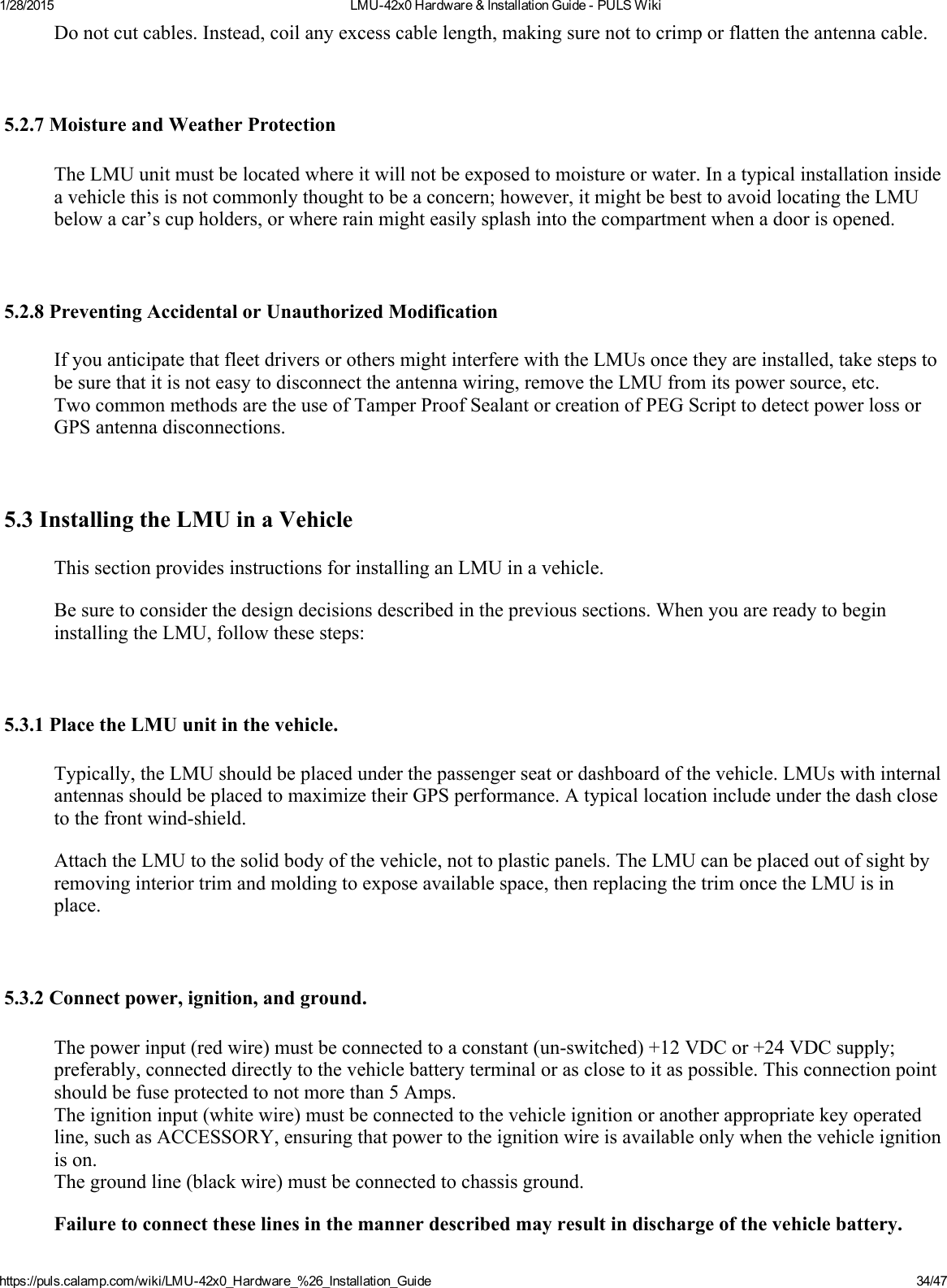 1/28/2015 LMU42x0Hardware&amp;InstallationGuidePULSWikihttps://puls.calamp.com/wiki/LMU42x0_Hardware_%26_Installation_Guide 34/47Donotcutcables.Instead,coilanyexcesscablelength,makingsurenottocrimporflattentheantennacable.5.2.7MoistureandWeatherProtectionTheLMUunitmustbelocatedwhereitwillnotbeexposedtomoistureorwater.Inatypicalinstallationinsideavehiclethisisnotcommonlythoughttobeaconcern;however,itmightbebesttoavoidlocatingtheLMUbelowacar’scupholders,orwhererainmighteasilysplashintothecompartmentwhenadoorisopened.5.2.8PreventingAccidentalorUnauthorizedModificationIfyouanticipatethatfleetdriversorothersmightinterferewiththeLMUsoncetheyareinstalled,takestepstobesurethatitisnoteasytodisconnecttheantennawiring,removetheLMUfromitspowersource,etc.TwocommonmethodsaretheuseofTamperProofSealantorcreationofPEGScripttodetectpowerlossorGPSantennadisconnections.5.3InstallingtheLMUinaVehicleThissectionprovidesinstructionsforinstallinganLMUinavehicle.Besuretoconsiderthedesigndecisionsdescribedintheprevioussections.WhenyouarereadytobegininstallingtheLMU,followthesesteps:5.3.1PlacetheLMUunitinthevehicle.Typically,theLMUshouldbeplacedunderthepassengerseatordashboardofthevehicle.LMUswithinternalantennasshouldbeplacedtomaximizetheirGPSperformance.Atypicallocationincludeunderthedashclosetothefrontwindshield.AttachtheLMUtothesolidbodyofthevehicle,nottoplasticpanels.TheLMUcanbeplacedoutofsightbyremovinginteriortrimandmoldingtoexposeavailablespace,thenreplacingthetrimoncetheLMUisinplace.5.3.2Connectpower,ignition,andground.Thepowerinput(redwire)mustbeconnectedtoaconstant(unswitched)+12VDCor+24VDCsupply;preferably,connecteddirectlytothevehiclebatteryterminalorasclosetoitaspossible.Thisconnectionpointshouldbefuseprotectedtonotmorethan5Amps.Theignitioninput(whitewire)mustbeconnectedtothevehicleignitionoranotherappropriatekeyoperatedline,suchasACCESSORY,ensuringthatpowertotheignitionwireisavailableonlywhenthevehicleignitionison.Thegroundline(blackwire)mustbeconnectedtochassisground.Failuretoconnecttheselinesinthemannerdescribedmayresultindischargeofthevehiclebattery.