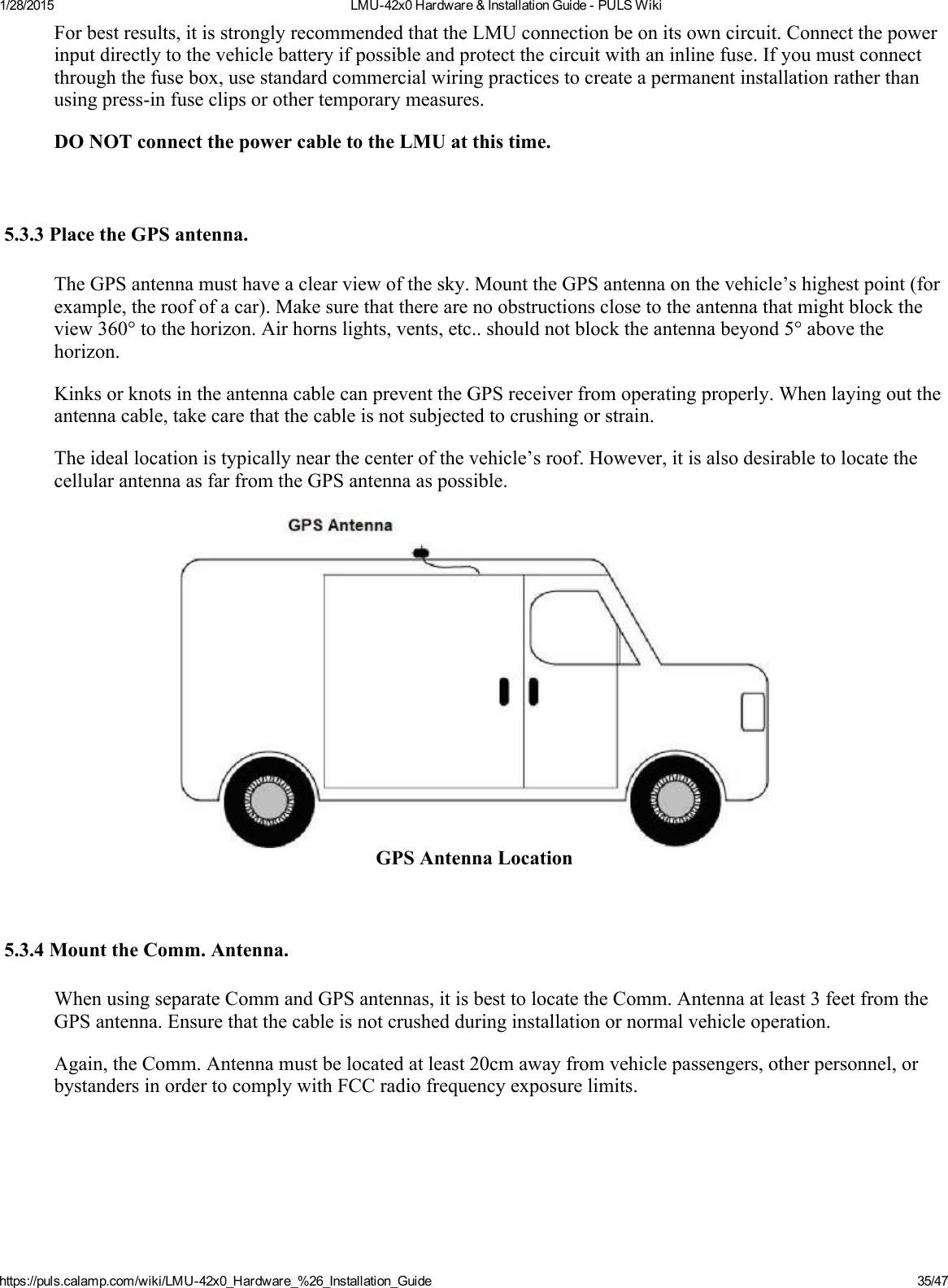 1/28/2015 LMU42x0Hardware&amp;InstallationGuidePULSWikihttps://puls.calamp.com/wiki/LMU42x0_Hardware_%26_Installation_Guide 35/47Forbestresults,itisstronglyrecommendedthattheLMUconnectionbeonitsowncircuit.Connectthepowerinputdirectlytothevehiclebatteryifpossibleandprotectthecircuitwithaninlinefuse.Ifyoumustconnectthroughthefusebox,usestandardcommercialwiringpracticestocreateapermanentinstallationratherthanusingpressinfuseclipsorothertemporarymeasures.DONOTconnectthepowercabletotheLMUatthistime.5.3.3PlacetheGPSantenna.TheGPSantennamusthaveaclearviewofthesky.MounttheGPSantennaonthevehicle’shighestpoint(forexample,theroofofacar).Makesurethattherearenoobstructionsclosetotheantennathatmightblocktheview360°tothehorizon.Airhornslights,vents,etc..shouldnotblocktheantennabeyond5°abovethehorizon.KinksorknotsintheantennacablecanpreventtheGPSreceiverfromoperatingproperly.Whenlayingouttheantennacable,takecarethatthecableisnotsubjectedtocrushingorstrain.Theideallocationistypicallynearthecenterofthevehicle’sroof.However,itisalsodesirabletolocatethecellularantennaasfarfromtheGPSantennaaspossible.GPSAntennaLocation5.3.4MounttheComm.Antenna.WhenusingseparateCommandGPSantennas,itisbesttolocatetheComm.Antennaatleast3feetfromtheGPSantenna.Ensurethatthecableisnotcrushedduringinstallationornormalvehicleoperation.Again,theComm.Antennamustbelocatedatleast20cmawayfromvehiclepassengers,otherpersonnel,orbystandersinordertocomplywithFCCradiofrequencyexposurelimits.