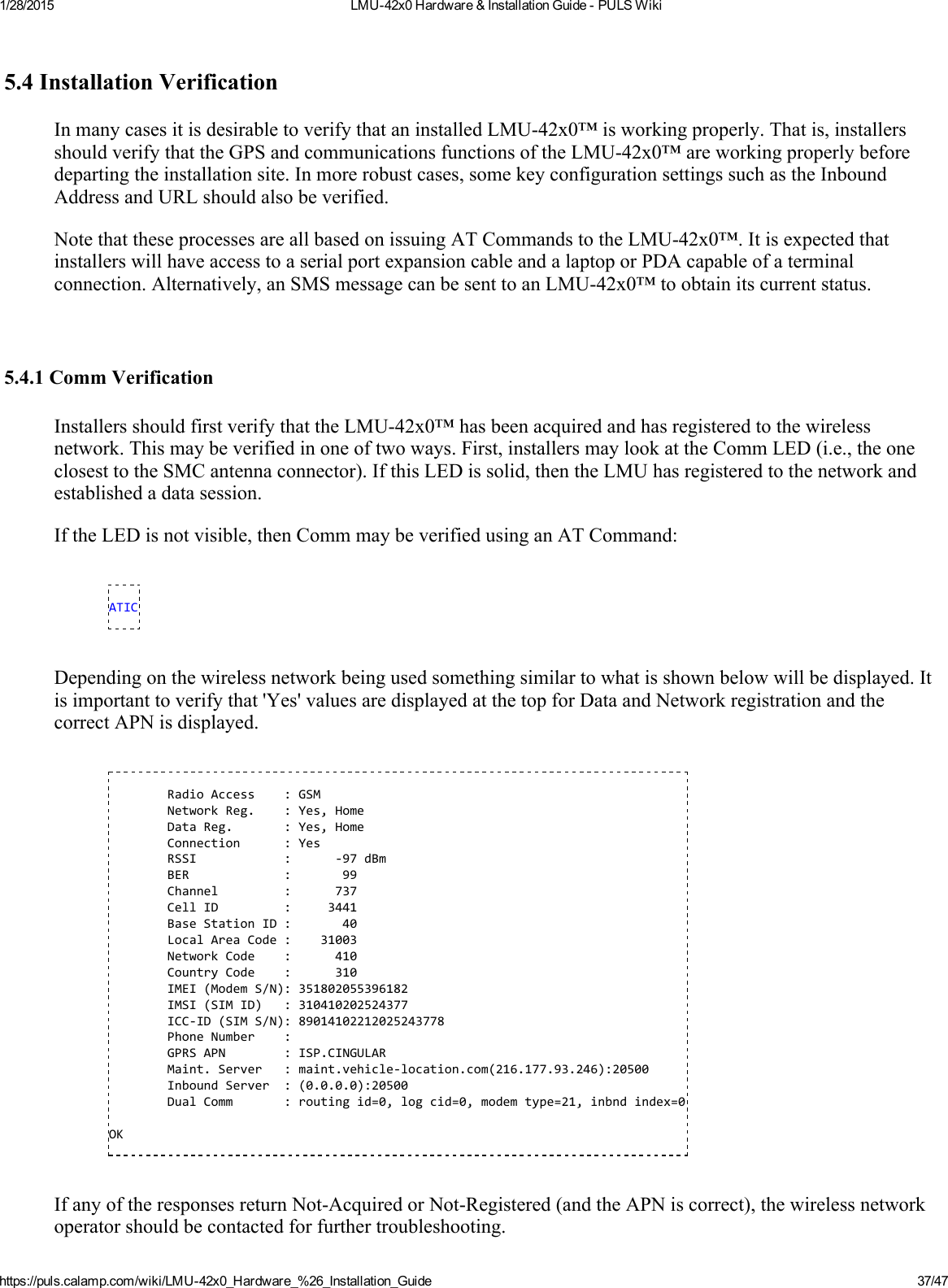 1/28/2015 LMU42x0Hardware&amp;InstallationGuidePULSWikihttps://puls.calamp.com/wiki/LMU42x0_Hardware_%26_Installation_Guide 37/475.4InstallationVerificationInmanycasesitisdesirabletoverifythataninstalledLMU42x0™isworkingproperly.Thatis,installersshouldverifythattheGPSandcommunicationsfunctionsoftheLMU42x0™areworkingproperlybeforedepartingtheinstallationsite.Inmorerobustcases,somekeyconfigurationsettingssuchastheInboundAddressandURLshouldalsobeverified.NotethattheseprocessesareallbasedonissuingATCommandstotheLMU42x0™.ItisexpectedthatinstallerswillhaveaccesstoaserialportexpansioncableandalaptoporPDAcapableofaterminalconnection.Alternatively,anSMSmessagecanbesenttoanLMU42x0™toobtainitscurrentstatus.5.4.1CommVerificationInstallersshouldfirstverifythattheLMU42x0™hasbeenacquiredandhasregisteredtothewirelessnetwork.Thismaybeverifiedinoneoftwoways.First,installersmaylookattheCommLED(i.e.,theoneclosesttotheSMCantennaconnector).IfthisLEDissolid,thentheLMUhasregisteredtothenetworkandestablishedadatasession.IftheLEDisnotvisible,thenCommmaybeverifiedusinganATCommand:ATICDependingonthewirelessnetworkbeingusedsomethingsimilartowhatisshownbelowwillbedisplayed.Itisimportanttoverifythat&apos;Yes&apos;valuesaredisplayedatthetopforDataandNetworkregistrationandthecorrectAPNisdisplayed.RadioAccess:GSMNetworkReg.:Yes,HomeDataReg.:Yes,HomeConnection:YesRSSI:‐97dBmBER:99Channel:737CellID:3441BaseStationID:40LocalAreaCode:31003NetworkCode:410CountryCode:310IMEI(ModemS/N):351802055396182IMSI(SIMID):310410202524377ICC‐ID(SIMS/N):89014102212025243778PhoneNumber:GPRSAPN:ISP.CINGULARMaint.Server:maint.vehicle‐location.com(216.177.93.246):20500InboundServer:(0.0.0.0):20500DualComm:routingid=0,logcid=0,modemtype=21,inbndindex=0OKIfanyoftheresponsesreturnNotAcquiredorNotRegistered(andtheAPNiscorrect),thewirelessnetworkoperatorshouldbecontactedforfurthertroubleshooting.