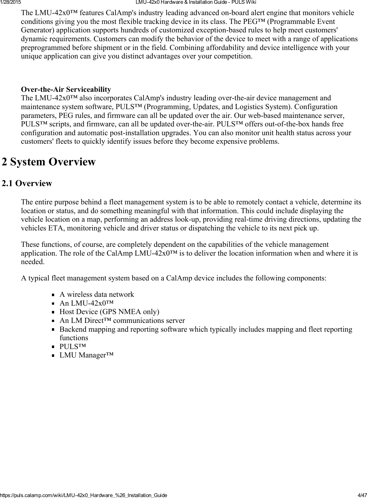 1/28/2015 LMU42x0Hardware&amp;InstallationGuidePULSWikihttps://puls.calamp.com/wiki/LMU42x0_Hardware_%26_Installation_Guide 4/47TheLMU42x0™featuresCalAmp&apos;sindustryleadingadvancedonboardalertenginethatmonitorsvehicleconditionsgivingyouthemostflexibletrackingdeviceinitsclass.ThePEG™(ProgrammableEventGenerator)applicationsupportshundredsofcustomizedexceptionbasedrulestohelpmeetcustomers&apos;dynamicrequirements.Customerscanmodifythebehaviorofthedevicetomeetwitharangeofapplicationspreprogrammedbeforeshipmentorinthefield.Combiningaffordabilityanddeviceintelligencewithyouruniqueapplicationcangiveyoudistinctadvantagesoveryourcompetition.OvertheAirServiceabilityTheLMU42x0™alsoincorporatesCalAmp&apos;sindustryleadingovertheairdevicemanagementandmaintenancesystemsoftware,PULS™(Programming,Updates,andLogisticsSystem).Configurationparameters,PEGrules,andfirmwarecanallbeupdatedovertheair.Ourwebbasedmaintenanceserver,PULS™scripts,andfirmware,canallbeupdatedovertheair.PULS™offersoutoftheboxhandsfreeconfigurationandautomaticpostinstallationupgrades.Youcanalsomonitorunithealthstatusacrossyourcustomers&apos;fleetstoquicklyidentifyissuesbeforetheybecomeexpensiveproblems.2SystemOverview2.1OverviewTheentirepurposebehindafleetmanagementsystemistobeabletoremotelycontactavehicle,determineitslocationorstatus,anddosomethingmeaningfulwiththatinformation.Thiscouldincludedisplayingthevehiclelocationonamap,performinganaddresslookup,providingrealtimedrivingdirections,updatingthevehiclesETA,monitoringvehicleanddriverstatusordispatchingthevehicletoitsnextpickup.Thesefunctions,ofcourse,arecompletelydependentonthecapabilitiesofthevehiclemanagementapplication.TheroleoftheCalAmpLMU42x0™istodeliverthelocationinformationwhenandwhereitisneeded.AtypicalfleetmanagementsystembasedonaCalAmpdeviceincludesthefollowingcomponents:AwirelessdatanetworkAnLMU42x0™HostDevice(GPSNMEAonly)AnLMDirect™communicationsserverBackendmappingandreportingsoftwarewhichtypicallyincludesmappingandfleetreportingfunctionsPULS™LMUManager™