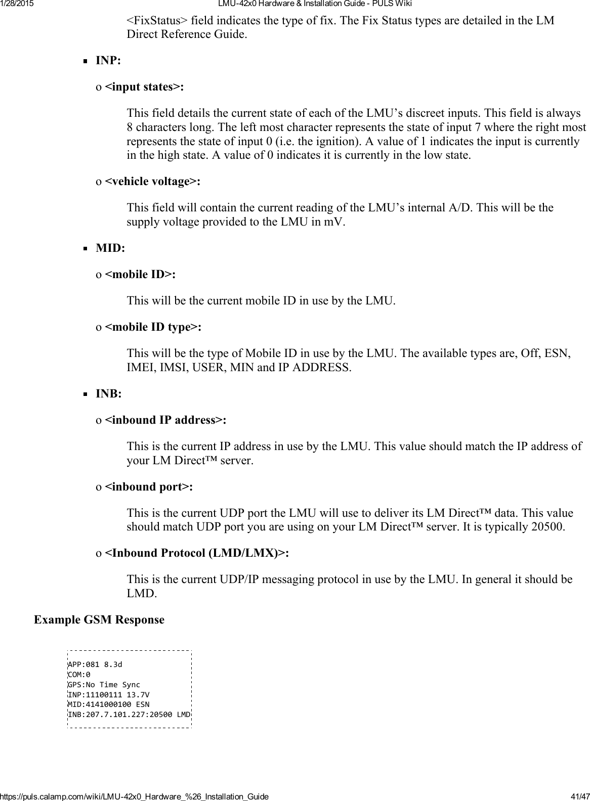 1/28/2015 LMU42x0Hardware&amp;InstallationGuidePULSWikihttps://puls.calamp.com/wiki/LMU42x0_Hardware_%26_Installation_Guide 41/47&lt;FixStatus&gt;fieldindicatesthetypeoffix.TheFixStatustypesaredetailedintheLMDirectReferenceGuide.INP:o&lt;inputstates&gt;:ThisfielddetailsthecurrentstateofeachoftheLMU’sdiscreetinputs.Thisfieldisalways8characterslong.Theleftmostcharacterrepresentsthestateofinput7wheretherightmostrepresentsthestateofinput0(i.e.theignition).Avalueof1indicatestheinputiscurrentlyinthehighstate.Avalueof0indicatesitiscurrentlyinthelowstate.o&lt;vehiclevoltage&gt;:ThisfieldwillcontainthecurrentreadingoftheLMU’sinternalA/D.ThiswillbethesupplyvoltageprovidedtotheLMUinmV.MID:o&lt;mobileID&gt;:ThiswillbethecurrentmobileIDinusebytheLMU.o&lt;mobileIDtype&gt;:ThiswillbethetypeofMobileIDinusebytheLMU.Theavailabletypesare,Off,ESN,IMEI,IMSI,USER,MINandIPADDRESS.INB:o&lt;inboundIPaddress&gt;:ThisisthecurrentIPaddressinusebytheLMU.ThisvalueshouldmatchtheIPaddressofyourLMDirect™server.o&lt;inboundport&gt;:ThisisthecurrentUDPporttheLMUwillusetodeliveritsLMDirect™data.ThisvalueshouldmatchUDPportyouareusingonyourLMDirect™server.Itistypically20500.o&lt;InboundProtocol(LMD/LMX)&gt;:ThisisthecurrentUDP/IPmessagingprotocolinusebytheLMU.IngeneralitshouldbeLMD.ExampleGSMResponseAPP:0818.3dCOM:0GPS:NoTimeSyncINP:1110011113.7VMID:4141000100ESNINB:207.7.101.227:20500LMD