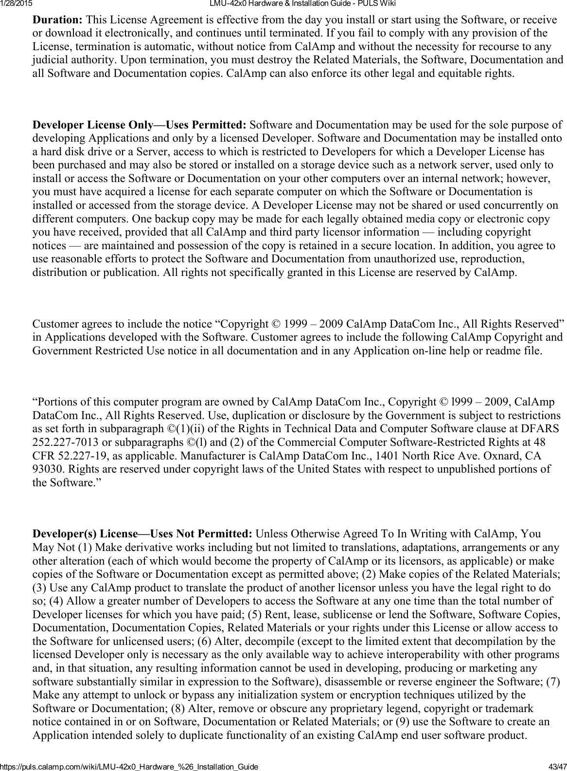 1/28/2015 LMU42x0Hardware&amp;InstallationGuidePULSWikihttps://puls.calamp.com/wiki/LMU42x0_Hardware_%26_Installation_Guide 43/47Duration:ThisLicenseAgreementiseffectivefromthedayyouinstallorstartusingtheSoftware,orreceiveordownloaditelectronically,andcontinuesuntilterminated.IfyoufailtocomplywithanyprovisionoftheLicense,terminationisautomatic,withoutnoticefromCalAmpandwithoutthenecessityforrecoursetoanyjudicialauthority.Upontermination,youmustdestroytheRelatedMaterials,theSoftware,DocumentationandallSoftwareandDocumentationcopies.CalAmpcanalsoenforceitsotherlegalandequitablerights.DeveloperLicenseOnly—UsesPermitted:SoftwareandDocumentationmaybeusedforthesolepurposeofdevelopingApplicationsandonlybyalicensedDeveloper.SoftwareandDocumentationmaybeinstalledontoaharddiskdriveoraServer,accesstowhichisrestrictedtoDevelopersforwhichaDeveloperLicensehasbeenpurchasedandmayalsobestoredorinstalledonastoragedevicesuchasanetworkserver,usedonlytoinstalloraccesstheSoftwareorDocumentationonyourothercomputersoveraninternalnetwork;however,youmusthaveacquiredalicenseforeachseparatecomputeronwhichtheSoftwareorDocumentationisinstalledoraccessedfromthestoragedevice.ADeveloperLicensemaynotbesharedorusedconcurrentlyondifferentcomputers.Onebackupcopymaybemadeforeachlegallyobtainedmediacopyorelectroniccopyyouhavereceived,providedthatallCalAmpandthirdpartylicensorinformation—includingcopyrightnotices—aremaintainedandpossessionofthecopyisretainedinasecurelocation.Inaddition,youagreetousereasonableeffortstoprotecttheSoftwareandDocumentationfromunauthorizeduse,reproduction,distributionorpublication.AllrightsnotspecificallygrantedinthisLicensearereservedbyCalAmp.Customeragreestoincludethenotice“Copyright©1999–2009CalAmpDataComInc.,AllRightsReserved”inApplicationsdevelopedwiththeSoftware.CustomeragreestoincludethefollowingCalAmpCopyrightandGovernmentRestrictedUsenoticeinalldocumentationandinanyApplicationonlinehelporreadmefile.“PortionsofthiscomputerprogramareownedbyCalAmpDataComInc.,Copyright©l999–2009,CalAmpDataComInc.,AllRightsReserved.Use,duplicationordisclosurebytheGovernmentissubjecttorestrictionsassetforthinsubparagraph©(1)(ii)oftheRightsinTechnicalDataandComputerSoftwareclauseatDFARS252.2277013orsubparagraphs©(l)and(2)oftheCommercialComputerSoftwareRestrictedRightsat48CFR52.22719,asapplicable.ManufacturerisCalAmpDataComInc.,1401NorthRiceAve.Oxnard,CA93030.RightsarereservedundercopyrightlawsoftheUnitedStateswithrespecttounpublishedportionsoftheSoftware.”Developer(s)License—UsesNotPermitted:UnlessOtherwiseAgreedToInWritingwithCalAmp,YouMayNot(1)Makederivativeworksincludingbutnotlimitedtotranslations,adaptations,arrangementsoranyotheralteration(eachofwhichwouldbecomethepropertyofCalAmporitslicensors,asapplicable)ormakecopiesoftheSoftwareorDocumentationexceptaspermittedabove;(2)MakecopiesoftheRelatedMaterials;(3)UseanyCalAmpproducttotranslatetheproductofanotherlicensorunlessyouhavethelegalrighttodoso;(4)AllowagreaternumberofDeveloperstoaccesstheSoftwareatanyonetimethanthetotalnumberofDeveloperlicensesforwhichyouhavepaid;(5)Rent,lease,sublicenseorlendtheSoftware,SoftwareCopies,Documentation,DocumentationCopies,RelatedMaterialsoryourrightsunderthisLicenseorallowaccesstotheSoftwareforunlicensedusers;(6)Alter,decompile(excepttothelimitedextentthatdecompilationbythelicensedDeveloperonlyisnecessaryastheonlyavailablewaytoachieveinteroperabilitywithotherprogramsand,inthatsituation,anyresultinginformationcannotbeusedindeveloping,producingormarketinganysoftwaresubstantiallysimilarinexpressiontotheSoftware),disassembleorreverseengineertheSoftware;(7)MakeanyattempttounlockorbypassanyinitializationsystemorencryptiontechniquesutilizedbytheSoftwareorDocumentation;(8)Alter,removeorobscureanyproprietarylegend,copyrightortrademarknoticecontainedinoronSoftware,DocumentationorRelatedMaterials;or(9)usetheSoftwaretocreateanApplicationintendedsolelytoduplicatefunctionalityofanexistingCalAmpendusersoftwareproduct.