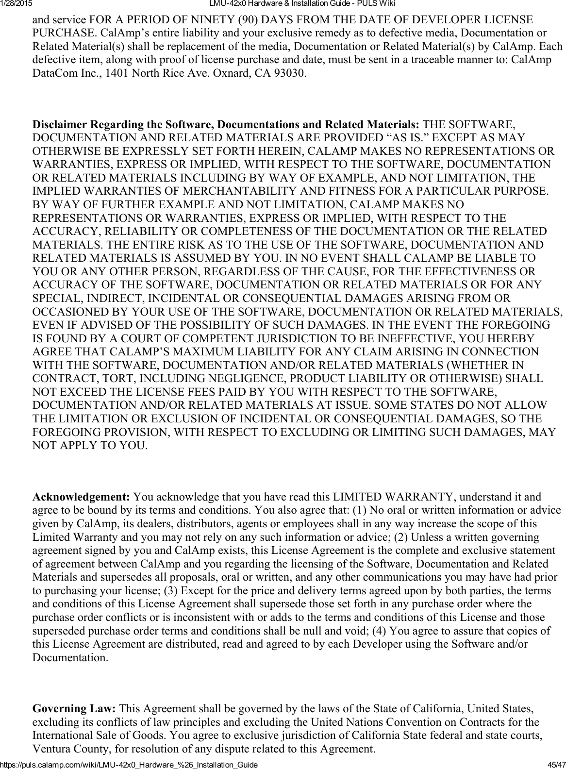 1/28/2015 LMU42x0Hardware&amp;InstallationGuidePULSWikihttps://puls.calamp.com/wiki/LMU42x0_Hardware_%26_Installation_Guide 45/47andserviceFORAPERIODOFNINETY(90)DAYSFROMTHEDATEOFDEVELOPERLICENSEPURCHASE.CalAmp’sentireliabilityandyourexclusiveremedyastodefectivemedia,DocumentationorRelatedMaterial(s)shallbereplacementofthemedia,DocumentationorRelatedMaterial(s)byCalAmp.Eachdefectiveitem,alongwithproofoflicensepurchaseanddate,mustbesentinatraceablemannerto:CalAmpDataComInc.,1401NorthRiceAve.Oxnard,CA93030.DisclaimerRegardingtheSoftware,DocumentationsandRelatedMaterials:THESOFTWARE,DOCUMENTATIONANDRELATEDMATERIALSAREPROVIDED“ASIS.”EXCEPTASMAYOTHERWISEBEEXPRESSLYSETFORTHHEREIN,CALAMPMAKESNOREPRESENTATIONSORWARRANTIES,EXPRESSORIMPLIED,WITHRESPECTTOTHESOFTWARE,DOCUMENTATIONORRELATEDMATERIALSINCLUDINGBYWAYOFEXAMPLE,ANDNOTLIMITATION,THEIMPLIEDWARRANTIESOFMERCHANTABILITYANDFITNESSFORAPARTICULARPURPOSE.BYWAYOFFURTHEREXAMPLEANDNOTLIMITATION,CALAMPMAKESNOREPRESENTATIONSORWARRANTIES,EXPRESSORIMPLIED,WITHRESPECTTOTHEACCURACY,RELIABILITYORCOMPLETENESSOFTHEDOCUMENTATIONORTHERELATEDMATERIALS.THEENTIRERISKASTOTHEUSEOFTHESOFTWARE,DOCUMENTATIONANDRELATEDMATERIALSISASSUMEDBYYOU.INNOEVENTSHALLCALAMPBELIABLETOYOUORANYOTHERPERSON,REGARDLESSOFTHECAUSE,FORTHEEFFECTIVENESSORACCURACYOFTHESOFTWARE,DOCUMENTATIONORRELATEDMATERIALSORFORANYSPECIAL,INDIRECT,INCIDENTALORCONSEQUENTIALDAMAGESARISINGFROMOROCCASIONEDBYYOURUSEOFTHESOFTWARE,DOCUMENTATIONORRELATEDMATERIALS,EVENIFADVISEDOFTHEPOSSIBILITYOFSUCHDAMAGES.INTHEEVENTTHEFOREGOINGISFOUNDBYACOURTOFCOMPETENTJURISDICTIONTOBEINEFFECTIVE,YOUHEREBYAGREETHATCALAMP’SMAXIMUMLIABILITYFORANYCLAIMARISINGINCONNECTIONWITHTHESOFTWARE,DOCUMENTATIONAND/ORRELATEDMATERIALS(WHETHERINCONTRACT,TORT,INCLUDINGNEGLIGENCE,PRODUCTLIABILITYOROTHERWISE)SHALLNOTEXCEEDTHELICENSEFEESPAIDBYYOUWITHRESPECTTOTHESOFTWARE,DOCUMENTATIONAND/ORRELATEDMATERIALSATISSUE.SOMESTATESDONOTALLOWTHELIMITATIONOREXCLUSIONOFINCIDENTALORCONSEQUENTIALDAMAGES,SOTHEFOREGOINGPROVISION,WITHRESPECTTOEXCLUDINGORLIMITINGSUCHDAMAGES,MAYNOTAPPLYTOYOU.Acknowledgement:YouacknowledgethatyouhavereadthisLIMITEDWARRANTY,understanditandagreetobeboundbyitstermsandconditions.Youalsoagreethat:(1)NooralorwritteninformationoradvicegivenbyCalAmp,itsdealers,distributors,agentsoremployeesshallinanywayincreasethescopeofthisLimitedWarrantyandyoumaynotrelyonanysuchinformationoradvice;(2)UnlessawrittengoverningagreementsignedbyyouandCalAmpexists,thisLicenseAgreementisthecompleteandexclusivestatementofagreementbetweenCalAmpandyouregardingthelicensingoftheSoftware,DocumentationandRelatedMaterialsandsupersedesallproposals,oralorwritten,andanyothercommunicationsyoumayhavehadpriortopurchasingyourlicense;(3)Exceptforthepriceanddeliverytermsagreeduponbybothparties,thetermsandconditionsofthisLicenseAgreementshallsupersedethosesetforthinanypurchaseorderwherethepurchaseorderconflictsorisinconsistentwithoraddstothetermsandconditionsofthisLicenseandthosesupersededpurchaseordertermsandconditionsshallbenullandvoid;(4)YouagreetoassurethatcopiesofthisLicenseAgreementaredistributed,readandagreedtobyeachDeveloperusingtheSoftwareand/orDocumentation.GoverningLaw:ThisAgreementshallbegovernedbythelawsoftheStateofCalifornia,UnitedStates,excludingitsconflictsoflawprinciplesandexcludingtheUnitedNationsConventiononContractsfortheInternationalSaleofGoods.YouagreetoexclusivejurisdictionofCaliforniaStatefederalandstatecourts,VenturaCounty,forresolutionofanydisputerelatedtothisAgreement.