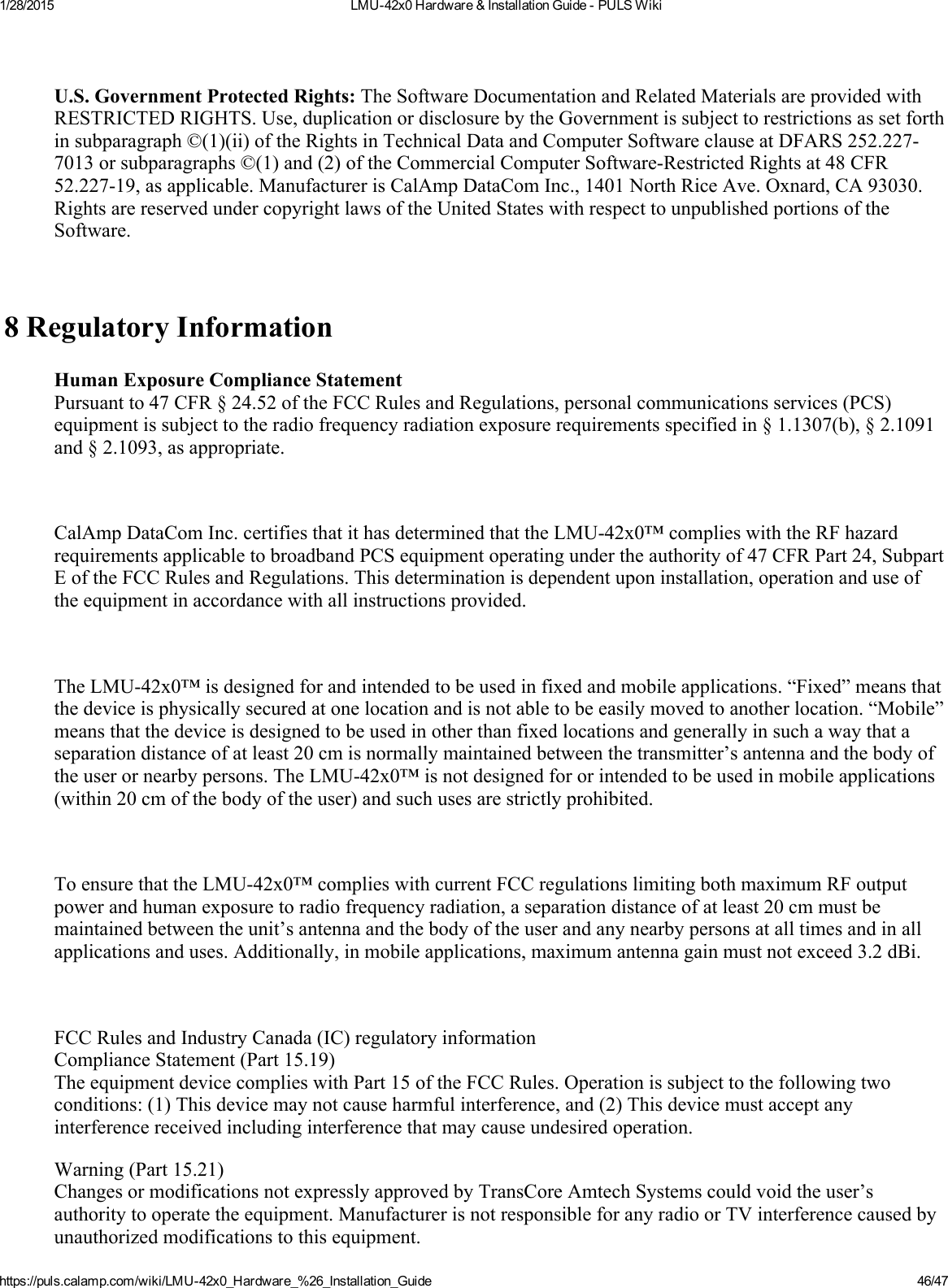 1/28/2015 LMU42x0Hardware&amp;InstallationGuidePULSWikihttps://puls.calamp.com/wiki/LMU42x0_Hardware_%26_Installation_Guide 46/47U.S.GovernmentProtectedRights:TheSoftwareDocumentationandRelatedMaterialsareprovidedwithRESTRICTEDRIGHTS.Use,duplicationordisclosurebytheGovernmentissubjecttorestrictionsassetforthinsubparagraph©(1)(ii)oftheRightsinTechnicalDataandComputerSoftwareclauseatDFARS252.2277013orsubparagraphs©(1)and(2)oftheCommercialComputerSoftwareRestrictedRightsat48CFR52.22719,asapplicable.ManufacturerisCalAmpDataComInc.,1401NorthRiceAve.Oxnard,CA93030.RightsarereservedundercopyrightlawsoftheUnitedStateswithrespecttounpublishedportionsoftheSoftware.8RegulatoryInformationHumanExposureComplianceStatementPursuantto47CFR§24.52oftheFCCRulesandRegulations,personalcommunicationsservices(PCS)equipmentissubjecttotheradiofrequencyradiationexposurerequirementsspecifiedin§1.1307(b),§2.1091and§2.1093,asappropriate.CalAmpDataComInc.certifiesthatithasdeterminedthattheLMU42x0™complieswiththeRFhazardrequirementsapplicabletobroadbandPCSequipmentoperatingundertheauthorityof47CFRPart24,SubpartEoftheFCCRulesandRegulations.Thisdeterminationisdependentuponinstallation,operationanduseoftheequipmentinaccordancewithallinstructionsprovided.TheLMU42x0™isdesignedforandintendedtobeusedinfixedandmobileapplications.“Fixed”meansthatthedeviceisphysicallysecuredatonelocationandisnotabletobeeasilymovedtoanotherlocation.“Mobile”meansthatthedeviceisdesignedtobeusedinotherthanfixedlocationsandgenerallyinsuchawaythataseparationdistanceofatleast20cmisnormallymaintainedbetweenthetransmitter’santennaandthebodyoftheuserornearbypersons.TheLMU42x0™isnotdesignedfororintendedtobeusedinmobileapplications(within20cmofthebodyoftheuser)andsuchusesarestrictlyprohibited.ToensurethattheLMU42x0™complieswithcurrentFCCregulationslimitingbothmaximumRFoutputpowerandhumanexposuretoradiofrequencyradiation,aseparationdistanceofatleast20cmmustbemaintainedbetweentheunit’santennaandthebodyoftheuserandanynearbypersonsatalltimesandinallapplicationsanduses.Additionally,inmobileapplications,maximumantennagainmustnotexceed3.2dBi.FCCRulesandIndustryCanada(IC)regulatoryinformationComplianceStatement(Part15.19)TheequipmentdevicecomplieswithPart15oftheFCCRules.Operationissubjecttothefollowingtwoconditions:(1)Thisdevicemaynotcauseharmfulinterference,and(2)Thisdevicemustacceptanyinterferencereceivedincludinginterferencethatmaycauseundesiredoperation.Warning(Part15.21)ChangesormodificationsnotexpresslyapprovedbyTransCoreAmtechSystemscouldvoidtheuser’sauthoritytooperatetheequipment.ManufacturerisnotresponsibleforanyradioorTVinterferencecausedbyunauthorizedmodificationstothisequipment.