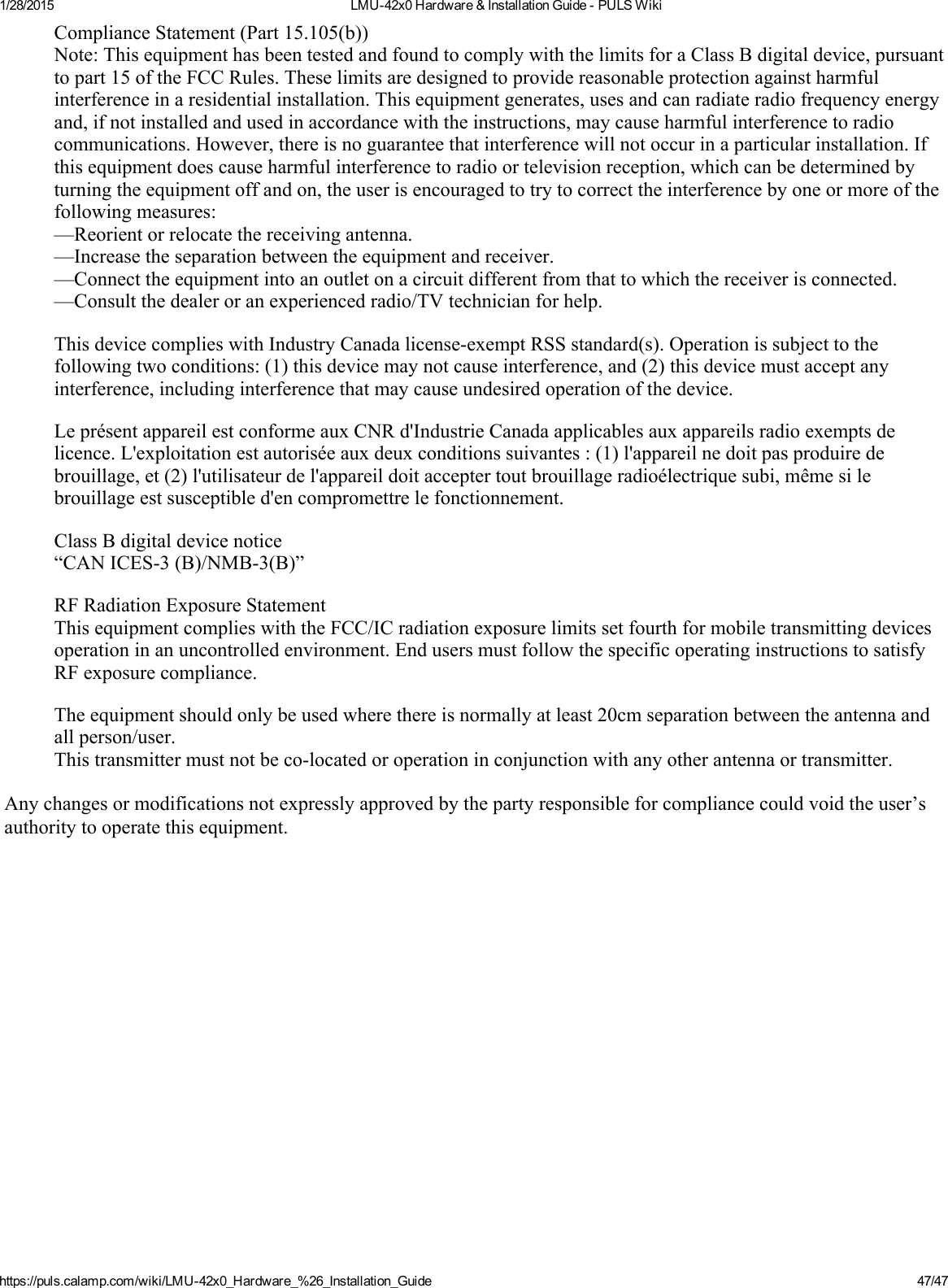 1/28/2015 LMU42x0Hardware&amp;InstallationGuidePULSWikihttps://puls.calamp.com/wiki/LMU42x0_Hardware_%26_Installation_Guide 47/47ComplianceStatement(Part15.105(b))Note:ThisequipmenthasbeentestedandfoundtocomplywiththelimitsforaClassBdigitaldevice,pursuanttopart15oftheFCCRules.Theselimitsaredesignedtoprovidereasonableprotectionagainstharmfulinterferenceinaresidentialinstallation.Thisequipmentgenerates,usesandcanradiateradiofrequencyenergyand,ifnotinstalledandusedinaccordancewiththeinstructions,maycauseharmfulinterferencetoradiocommunications.However,thereisnoguaranteethatinterferencewillnotoccurinaparticularinstallation.Ifthisequipmentdoescauseharmfulinterferencetoradioortelevisionreception,whichcanbedeterminedbyturningtheequipmentoffandon,theuserisencouragedtotrytocorrecttheinterferencebyoneormoreofthefollowingmeasures:—Reorientorrelocatethereceivingantenna.—Increasetheseparationbetweentheequipmentandreceiver.—Connecttheequipmentintoanoutletonacircuitdifferentfromthattowhichthereceiverisconnected.—Consultthedealeroranexperiencedradio/TVtechnicianforhelp.ThisdevicecomplieswithIndustryCanadalicenseexemptRSSstandard(s).Operationissubjecttothefollowingtwoconditions:(1)thisdevicemaynotcauseinterference,and(2)thisdevicemustacceptanyinterference,includinginterferencethatmaycauseundesiredoperationofthedevice.LeprésentappareilestconformeauxCNRd&apos;IndustrieCanadaapplicablesauxappareilsradioexemptsdelicence.L&apos;exploitationestautoriséeauxdeuxconditionssuivantes:(1)l&apos;appareilnedoitpasproduiredebrouillage,et(2)l&apos;utilisateurdel&apos;appareildoitacceptertoutbrouillageradioélectriquesubi,mêmesilebrouillageestsusceptibled&apos;encompromettrelefonctionnement.ClassBdigitaldevicenotice“CANICES3(B)/NMB3(B)”RFRadiationExposureStatementThisequipmentcomplieswiththeFCC/ICradiationexposurelimitssetfourthformobiletransmittingdevicesoperationinanuncontrolledenvironment.EndusersmustfollowthespecificoperatinginstructionstosatisfyRFexposurecompliance.Theequipmentshouldonlybeusedwherethereisnormallyatleast20cmseparationbetweentheantennaandallperson/user.Thistransmittermustnotbecolocatedoroperationinconjunctionwithanyotherantennaortransmitter.Anychangesormodificationsnotexpresslyapprovedbythepartyresponsibleforcompliancecouldvoidtheuser’sauthoritytooperatethisequipment.