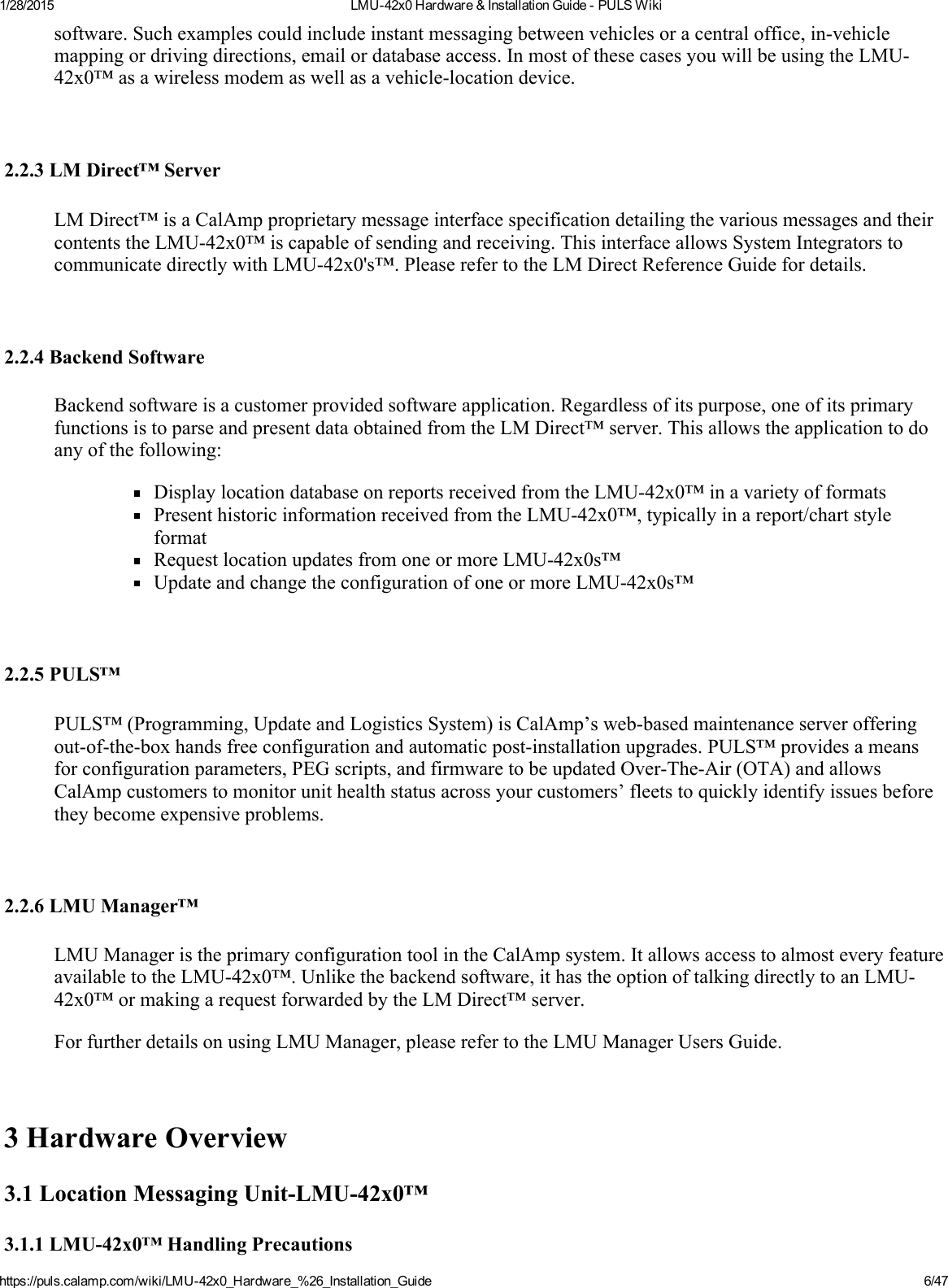 1/28/2015 LMU42x0Hardware&amp;InstallationGuidePULSWikihttps://puls.calamp.com/wiki/LMU42x0_Hardware_%26_Installation_Guide 6/47software.Suchexamplescouldincludeinstantmessagingbetweenvehiclesoracentraloffice,invehiclemappingordrivingdirections,emailordatabaseaccess.InmostofthesecasesyouwillbeusingtheLMU42x0™asawirelessmodemaswellasavehiclelocationdevice.2.2.3LMDirect™ServerLMDirect™isaCalAmpproprietarymessageinterfacespecificationdetailingthevariousmessagesandtheircontentstheLMU42x0™iscapableofsendingandreceiving.ThisinterfaceallowsSystemIntegratorstocommunicatedirectlywithLMU42x0&apos;s™.PleaserefertotheLMDirectReferenceGuidefordetails.2.2.4BackendSoftwareBackendsoftwareisacustomerprovidedsoftwareapplication.Regardlessofitspurpose,oneofitsprimaryfunctionsistoparseandpresentdataobtainedfromtheLMDirect™server.Thisallowstheapplicationtodoanyofthefollowing:DisplaylocationdatabaseonreportsreceivedfromtheLMU42x0™inavarietyofformatsPresenthistoricinformationreceivedfromtheLMU42x0™,typicallyinareport/chartstyleformatRequestlocationupdatesfromoneormoreLMU42x0s™UpdateandchangetheconfigurationofoneormoreLMU42x0s™2.2.5PULS™PULS™(Programming,UpdateandLogisticsSystem)isCalAmp’swebbasedmaintenanceserverofferingoutoftheboxhandsfreeconfigurationandautomaticpostinstallationupgrades.PULS™providesameansforconfigurationparameters,PEGscripts,andfirmwaretobeupdatedOverTheAir(OTA)andallowsCalAmpcustomerstomonitorunithealthstatusacrossyourcustomers’fleetstoquicklyidentifyissuesbeforetheybecomeexpensiveproblems.2.2.6LMUManager™LMUManageristheprimaryconfigurationtoolintheCalAmpsystem.ItallowsaccesstoalmosteveryfeatureavailabletotheLMU42x0™.Unlikethebackendsoftware,ithastheoptionoftalkingdirectlytoanLMU42x0™ormakingarequestforwardedbytheLMDirect™server.ForfurtherdetailsonusingLMUManager,pleaserefertotheLMUManagerUsersGuide.3HardwareOverview3.1LocationMessagingUnitLMU42x0™3.1.1LMU42x0™HandlingPrecautions