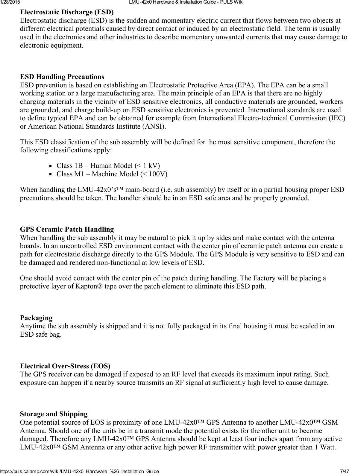 1/28/2015 LMU42x0Hardware&amp;InstallationGuidePULSWikihttps://puls.calamp.com/wiki/LMU42x0_Hardware_%26_Installation_Guide 7/47ElectrostaticDischarge(ESD)Electrostaticdischarge(ESD)isthesuddenandmomentaryelectriccurrentthatflowsbetweentwoobjectsatdifferentelectricalpotentialscausedbydirectcontactorinducedbyanelectrostaticfield.Thetermisusuallyusedintheelectronicsandotherindustriestodescribemomentaryunwantedcurrentsthatmaycausedamagetoelectronicequipment.ESDHandlingPrecautionsESDpreventionisbasedonestablishinganElectrostaticProtectiveArea(EPA).TheEPAcanbeasmallworkingstationoralargemanufacturingarea.ThemainprincipleofanEPAisthattherearenohighlychargingmaterialsinthevicinityofESDsensitiveelectronics,allconductivematerialsaregrounded,workersaregrounded,andchargebuilduponESDsensitiveelectronicsisprevented.InternationalstandardsareusedtodefinetypicalEPAandcanbeobtainedforexamplefromInternationalElectrotechnicalCommission(IEC)orAmericanNationalStandardsInstitute(ANSI).ThisESDclassificationofthesubassemblywillbedefinedforthemostsensitivecomponent,thereforethefollowingclassificationsapply:Class1B–HumanModel(&lt;1kV)ClassM1–MachineModel(&lt;100V)WhenhandlingtheLMU42x0’s™mainboard(i.e.subassembly)byitselforinapartialhousingproperESDprecautionsshouldbetaken.ThehandlershouldbeinanESDsafeareaandbeproperlygrounded.GPSCeramicPatchHandlingWhenhandlingthesubassemblyitmaybenaturaltopickitupbysidesandmakecontactwiththeantennaboards.InanuncontrolledESDenvironmentcontactwiththecenterpinofceramicpatchantennacancreateapathforelectrostaticdischargedirectlytotheGPSModule.TheGPSModuleisverysensitivetoESDandcanbedamagedandrenderednonfunctionalatlowlevelsofESD.Oneshouldavoidcontactwiththecenterpinofthepatchduringhandling.TheFactorywillbeplacingaprotectivelayerofKapton®tapeoverthepatchelementtoeliminatethisESDpath.PackagingAnytimethesubassemblyisshippedanditisnotfullypackagedinitsfinalhousingitmustbesealedinanESDsafebag.ElectricalOverStress(EOS)TheGPSreceivercanbedamagedifexposedtoanRFlevelthatexceedsitsmaximuminputrating.SuchexposurecanhappenifanearbysourcetransmitsanRFsignalatsufficientlyhighleveltocausedamage.StorageandShippingOnepotentialsourceofEOSisproximityofoneLMU42x0™GPSAntennatoanotherLMU42x0™GSMAntenna.Shouldoneoftheunitsbeinatransmitmodethepotentialexistsfortheotherunittobecomedamaged.ThereforeanyLMU42x0™GPSAntennashouldbekeptatleastfourinchesapartfromanyactiveLMU42x0™GSMAntennaoranyotheractivehighpowerRFtransmitterwithpowergreaterthan1Watt.