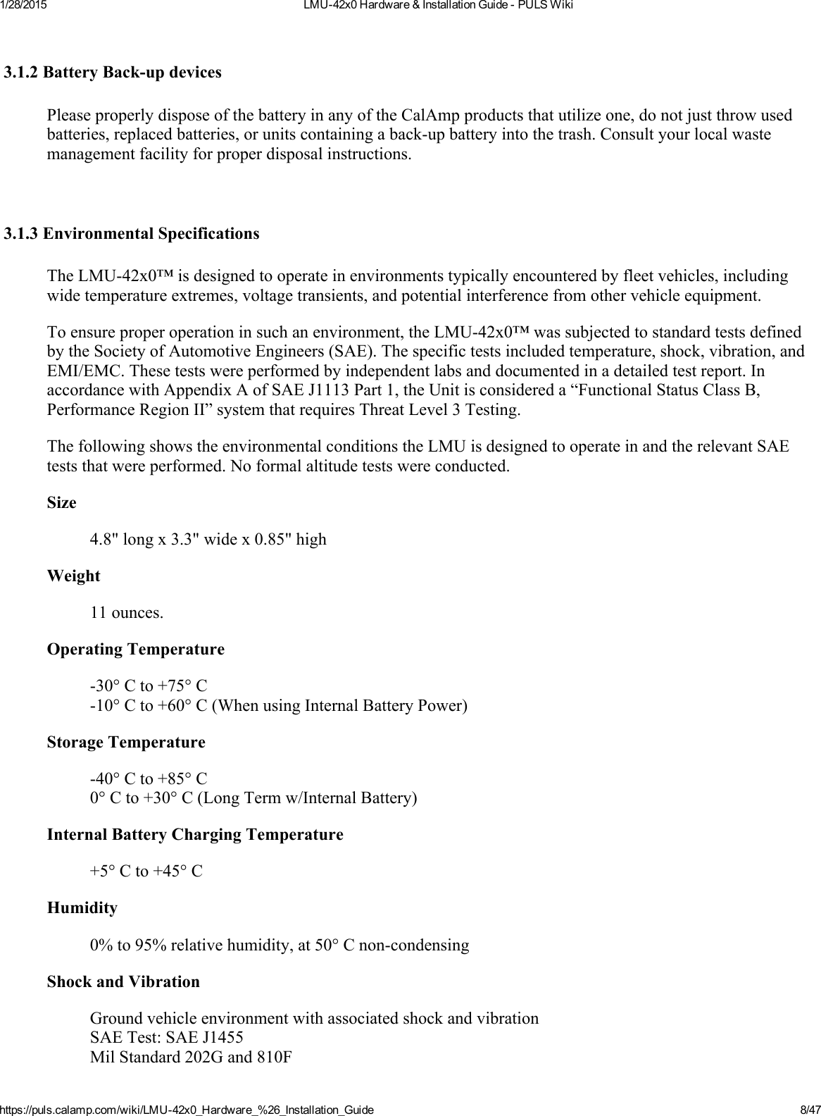 1/28/2015 LMU42x0Hardware&amp;InstallationGuidePULSWikihttps://puls.calamp.com/wiki/LMU42x0_Hardware_%26_Installation_Guide 8/473.1.2BatteryBackupdevicesPleaseproperlydisposeofthebatteryinanyoftheCalAmpproductsthatutilizeone,donotjustthrowusedbatteries,replacedbatteries,orunitscontainingabackupbatteryintothetrash.Consultyourlocalwastemanagementfacilityforproperdisposalinstructions.3.1.3EnvironmentalSpecificationsTheLMU42x0™isdesignedtooperateinenvironmentstypicallyencounteredbyfleetvehicles,includingwidetemperatureextremes,voltagetransients,andpotentialinterferencefromothervehicleequipment.Toensureproperoperationinsuchanenvironment,theLMU42x0™wassubjectedtostandardtestsdefinedbytheSocietyofAutomotiveEngineers(SAE).Thespecifictestsincludedtemperature,shock,vibration,andEMI/EMC.Thesetestswereperformedbyindependentlabsanddocumentedinadetailedtestreport.InaccordancewithAppendixAofSAEJ1113Part1,theUnitisconsidereda“FunctionalStatusClassB,PerformanceRegionII”systemthatrequiresThreatLevel3Testing.ThefollowingshowstheenvironmentalconditionstheLMUisdesignedtooperateinandtherelevantSAEteststhatwereperformed.Noformalaltitudetestswereconducted.Size4.8&quot;longx3.3&quot;widex0.85&quot;highWeight11ounces.OperatingTemperature30°Cto+75°C10°Cto+60°C(WhenusingInternalBatteryPower)StorageTemperature40°Cto+85°C0°Cto+30°C(LongTermw/InternalBattery)InternalBatteryChargingTemperature+5°Cto+45°CHumidity0%to95%relativehumidity,at50°CnoncondensingShockandVibrationGroundvehicleenvironmentwithassociatedshockandvibrationSAETest:SAEJ1455MilStandard202Gand810F