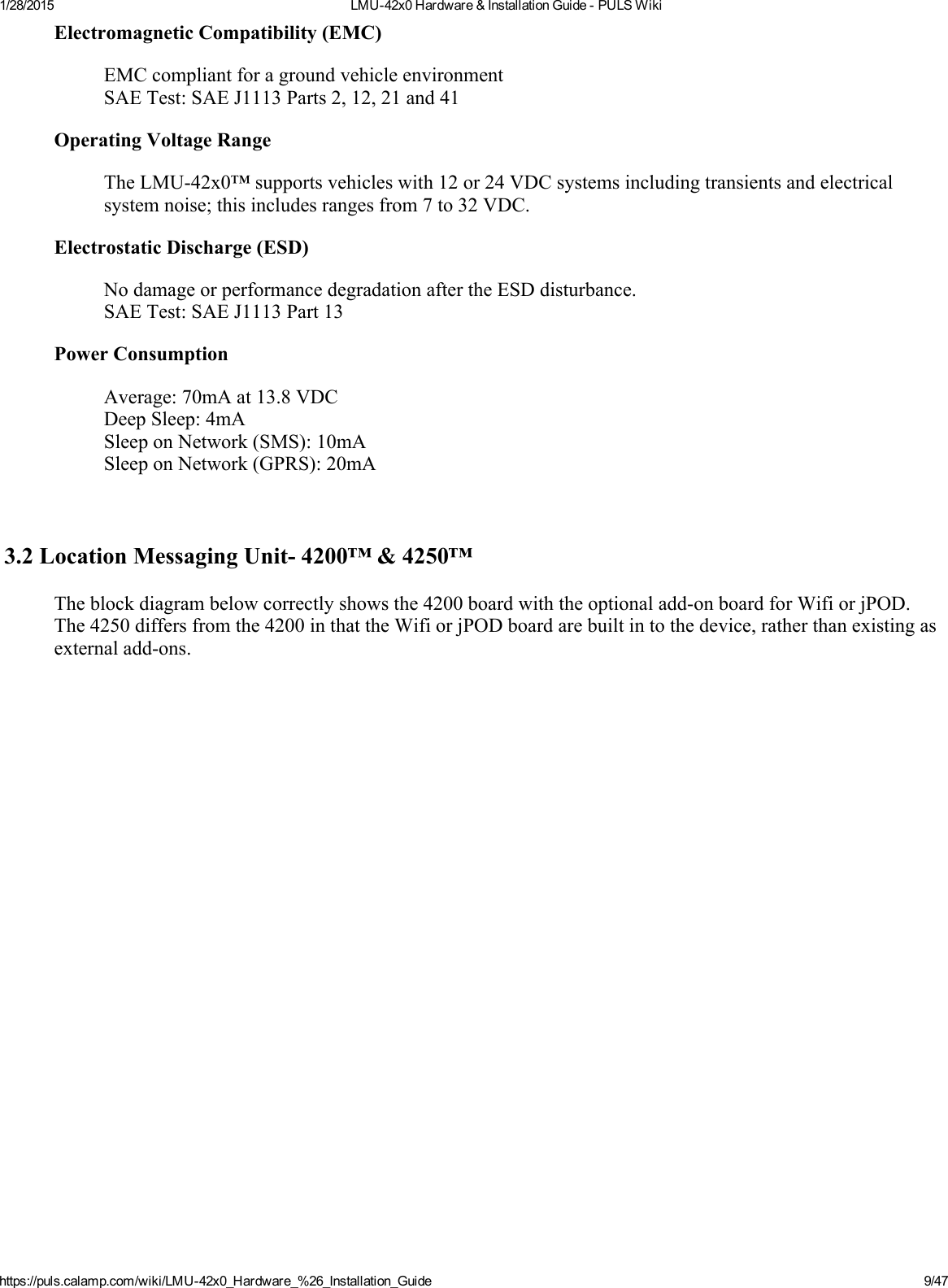 1/28/2015 LMU42x0Hardware&amp;InstallationGuidePULSWikihttps://puls.calamp.com/wiki/LMU42x0_Hardware_%26_Installation_Guide 9/47ElectromagneticCompatibility(EMC)EMCcompliantforagroundvehicleenvironmentSAETest:SAEJ1113Parts2,12,21and41OperatingVoltageRangeTheLMU42x0™supportsvehicleswith12or24VDCsystemsincludingtransientsandelectricalsystemnoise;thisincludesrangesfrom7to32VDC.ElectrostaticDischarge(ESD)NodamageorperformancedegradationaftertheESDdisturbance.SAETest:SAEJ1113Part13PowerConsumptionAverage:70mAat13.8VDCDeepSleep:4mASleeponNetwork(SMS):10mASleeponNetwork(GPRS):20mA3.2LocationMessagingUnit4200™&amp;4250™Theblockdiagrambelowcorrectlyshowsthe4200boardwiththeoptionaladdonboardforWifiorjPOD.The4250differsfromthe4200inthattheWifiorjPODboardarebuiltintothedevice,ratherthanexistingasexternaladdons.