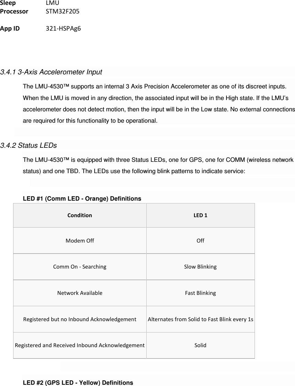 Sleep    LMU Processor  STM32F205  App ID    321-HSPAg6     3.4.1 3-Axis Accelerometer Input The LMU-4530™ supports an internal 3 Axis Precision Accelerometer as one of its discreet inputs. When the LMU is moved in any direction, the associated input will be in the High state. If the LMU’s accelerometer does not detect motion, then the input will be in the Low state. No external connections are required for this functionality to be operational.  3.4.2 Status LEDs The LMU-4530™ is equipped with three Status LEDs, one for GPS, one for COMM (wireless network status) and one TBD. The LEDs use the following blink patterns to indicate service:  LED #1 (Comm LED - Orange) Definitions Condition LED 1 Modem Off  Off Comm On - Searching  Slow Blinking Network Available  Fast Blinking Registered but no Inbound Acknowledgement  Alternates from Solid to Fast Blink every 1s Registered and Received Inbound Acknowledgement Solid  LED #2 (GPS LED - Yellow) Definitions 