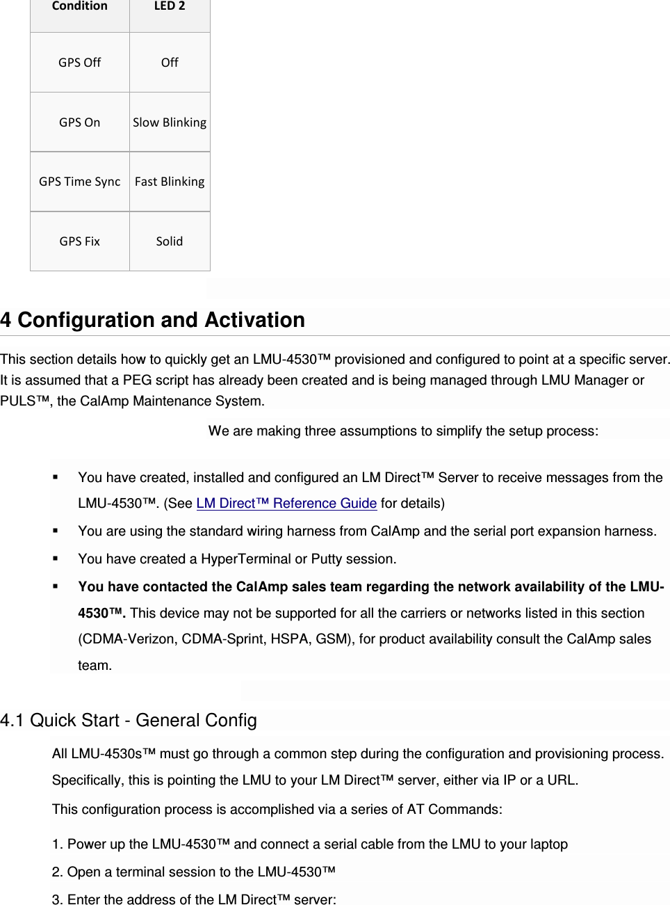 Condition LED 2 GPS Off  Off GPS On  Slow Blinking GPS Time Sync  Fast Blinking GPS Fix  Solid  4 Configuration and Activation This section details how to quickly get an LMU-4530™ provisioned and configured to point at a specific server. It is assumed that a PEG script has already been created and is being managed through LMU Manager or PULS™, the CalAmp Maintenance System. We are making three assumptions to simplify the setup process:  You have created, installed and configured an LM Direct™ Server to receive messages from the LMU-4530™. (See LM Direct™ Reference Guide for details)  You are using the standard wiring harness from CalAmp and the serial port expansion harness.  You have created a HyperTerminal or Putty session.  You have contacted the CalAmp sales team regarding the network availability of the LMU-4530™. This device may not be supported for all the carriers or networks listed in this section (CDMA-Verizon, CDMA-Sprint, HSPA, GSM), for product availability consult the CalAmp sales team.  4.1 Quick Start - General Config All LMU-4530s™ must go through a common step during the configuration and provisioning process. Specifically, this is pointing the LMU to your LM Direct™ server, either via IP or a URL. This configuration process is accomplished via a series of AT Commands: 1. Power up the LMU-4530™ and connect a serial cable from the LMU to your laptop 2. Open a terminal session to the LMU-4530™ 3. Enter the address of the LM Direct™ server: 