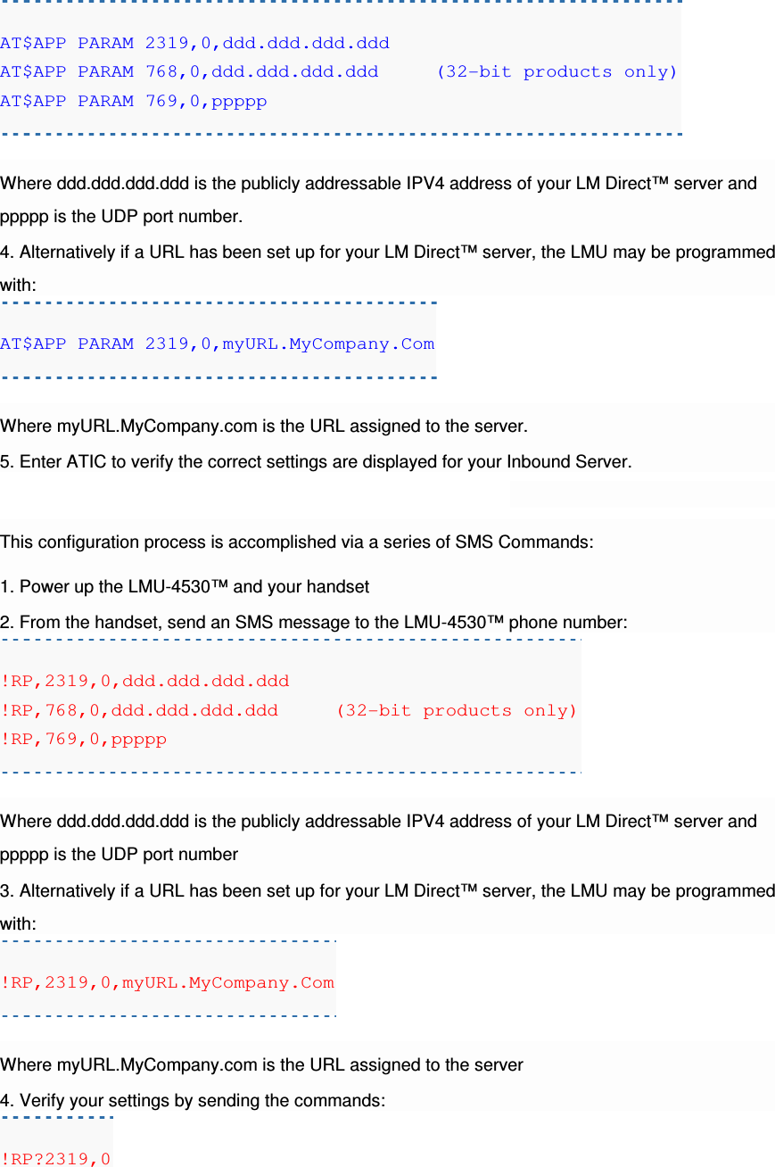 AT$APP PARAM 2319,0,ddd.ddd.ddd.ddd AT$APP PARAM 768,0,ddd.ddd.ddd.ddd     (32-bit products only) AT$APP PARAM 769,0,ppppp  Where ddd.ddd.ddd.ddd is the publicly addressable IPV4 address of your LM Direct™ server and ppppp is the UDP port number. 4. Alternatively if a URL has been set up for your LM Direct™ server, the LMU may be programmed with: AT$APP PARAM 2319,0,myURL.MyCompany.Com  Where myURL.MyCompany.com is the URL assigned to the server. 5. Enter ATIC to verify the correct settings are displayed for your Inbound Server.  This configuration process is accomplished via a series of SMS Commands: 1. Power up the LMU-4530™ and your handset 2. From the handset, send an SMS message to the LMU-4530™ phone number: !RP,2319,0,ddd.ddd.ddd.ddd !RP,768,0,ddd.ddd.ddd.ddd     (32-bit products only) !RP,769,0,ppppp  Where ddd.ddd.ddd.ddd is the publicly addressable IPV4 address of your LM Direct™ server and ppppp is the UDP port number 3. Alternatively if a URL has been set up for your LM Direct™ server, the LMU may be programmed with: !RP,2319,0,myURL.MyCompany.Com  Where myURL.MyCompany.com is the URL assigned to the server 4. Verify your settings by sending the commands: !RP?2319,0 