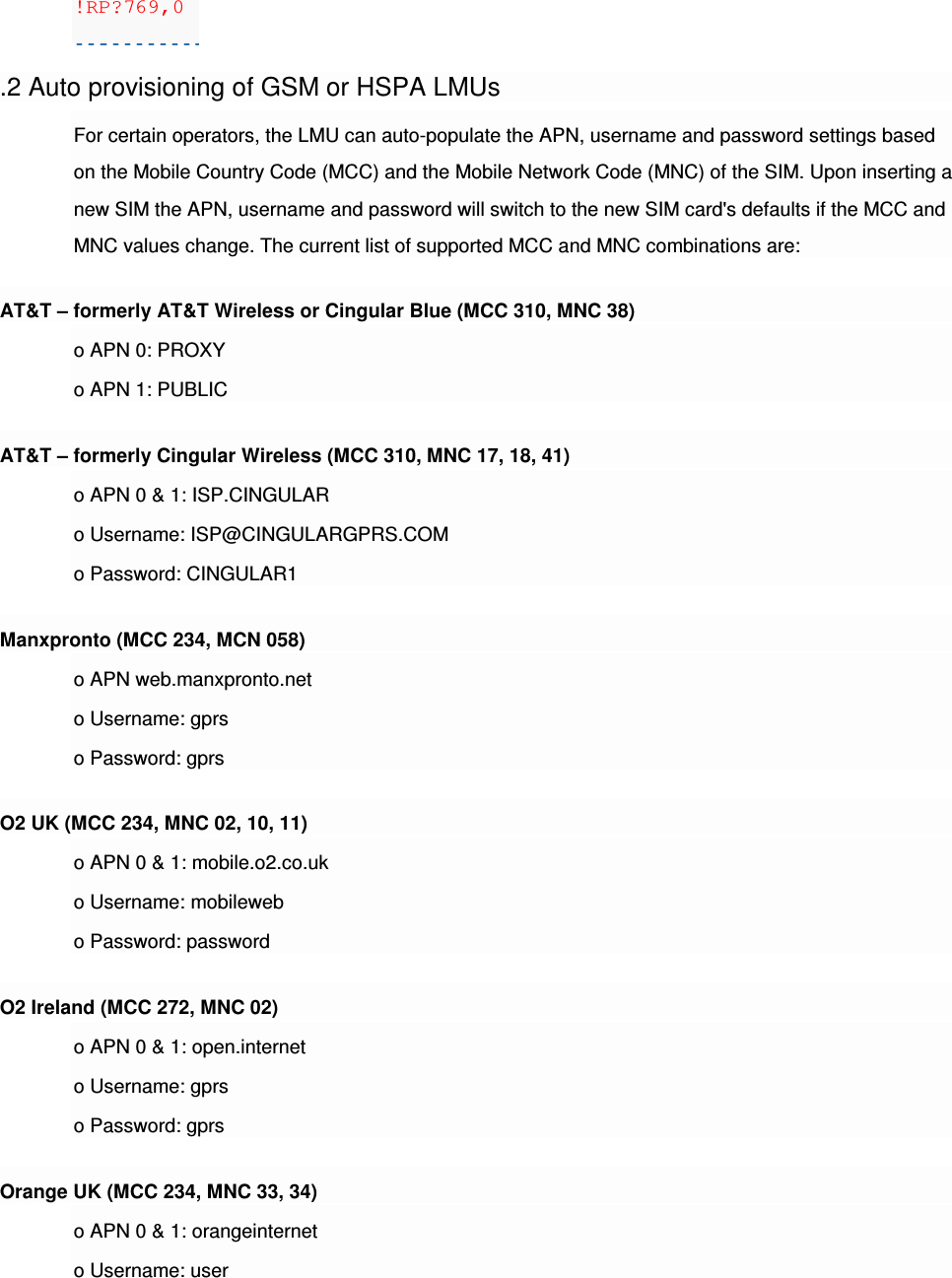 !RP?769,0  .2 Auto provisioning of GSM or HSPA LMUs For certain operators, the LMU can auto-populate the APN, username and password settings based on the Mobile Country Code (MCC) and the Mobile Network Code (MNC) of the SIM. Upon inserting a new SIM the APN, username and password will switch to the new SIM card&apos;s defaults if the MCC and MNC values change. The current list of supported MCC and MNC combinations are: AT&amp;T – formerly AT&amp;T Wireless or Cingular Blue (MCC 310, MNC 38) o APN 0: PROXY o APN 1: PUBLIC AT&amp;T – formerly Cingular Wireless (MCC 310, MNC 17, 18, 41) o APN 0 &amp; 1: ISP.CINGULAR o Username: ISP@CINGULARGPRS.COM o Password: CINGULAR1 Manxpronto (MCC 234, MCN 058) o APN web.manxpronto.net o Username: gprs o Password: gprs O2 UK (MCC 234, MNC 02, 10, 11) o APN 0 &amp; 1: mobile.o2.co.uk o Username: mobileweb o Password: password O2 Ireland (MCC 272, MNC 02) o APN 0 &amp; 1: open.internet o Username: gprs o Password: gprs Orange UK (MCC 234, MNC 33, 34) o APN 0 &amp; 1: orangeinternet o Username: user 