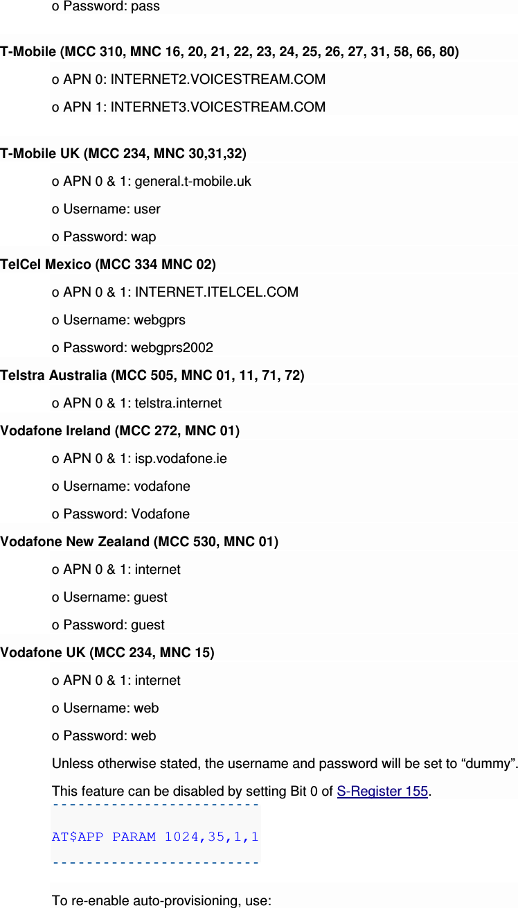 o Password: pass T-Mobile (MCC 310, MNC 16, 20, 21, 22, 23, 24, 25, 26, 27, 31, 58, 66, 80) o APN 0: INTERNET2.VOICESTREAM.COM o APN 1: INTERNET3.VOICESTREAM.COM T-Mobile UK (MCC 234, MNC 30,31,32) o APN 0 &amp; 1: general.t-mobile.uk o Username: user o Password: wap TelCel Mexico (MCC 334 MNC 02) o APN 0 &amp; 1: INTERNET.ITELCEL.COM o Username: webgprs o Password: webgprs2002 Telstra Australia (MCC 505, MNC 01, 11, 71, 72) o APN 0 &amp; 1: telstra.internet Vodafone Ireland (MCC 272, MNC 01) o APN 0 &amp; 1: isp.vodafone.ie o Username: vodafone o Password: Vodafone Vodafone New Zealand (MCC 530, MNC 01) o APN 0 &amp; 1: internet o Username: guest o Password: guest Vodafone UK (MCC 234, MNC 15) o APN 0 &amp; 1: internet o Username: web o Password: web Unless otherwise stated, the username and password will be set to “dummy”. This feature can be disabled by setting Bit 0 of S-Register 155. AT$APP PARAM 1024,35,1,1  To re-enable auto-provisioning, use: 