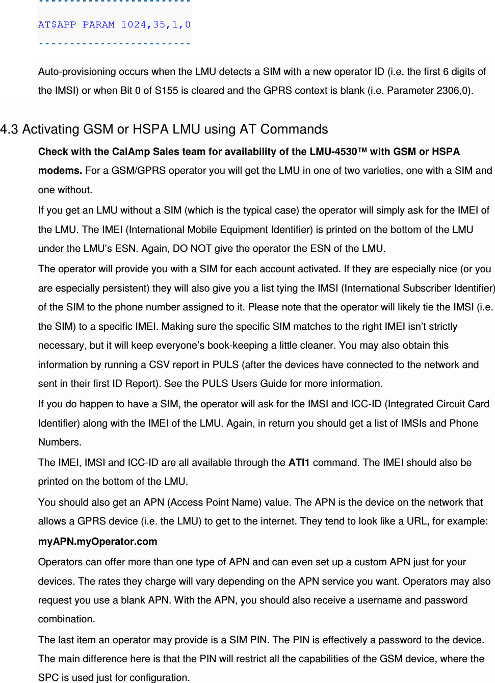 AT$APP PARAM 1024,35,1,0  Auto-provisioning occurs when the LMU detects a SIM with a new operator ID (i.e. the first 6 digits of the IMSI) or when Bit 0 of S155 is cleared and the GPRS context is blank (i.e. Parameter 2306,0).  4.3 Activating GSM or HSPA LMU using AT Commands Check with the CalAmp Sales team for availability of the LMU-4530™ with GSM or HSPA modems. For a GSM/GPRS operator you will get the LMU in one of two varieties, one with a SIM and one without. If you get an LMU without a SIM (which is the typical case) the operator will simply ask for the IMEI of the LMU. The IMEI (International Mobile Equipment Identifier) is printed on the bottom of the LMU under the LMU’s ESN. Again, DO NOT give the operator the ESN of the LMU. The operator will provide you with a SIM for each account activated. If they are especially nice (or you are especially persistent) they will also give you a list tying the IMSI (International Subscriber Identifier) of the SIM to the phone number assigned to it. Please note that the operator will likely tie the IMSI (i.e. the SIM) to a specific IMEI. Making sure the specific SIM matches to the right IMEI isn’t strictly necessary, but it will keep everyone’s book-keeping a little cleaner. You may also obtain this information by running a CSV report in PULS (after the devices have connected to the network and sent in their first ID Report). See the PULS Users Guide for more information. If you do happen to have a SIM, the operator will ask for the IMSI and ICC-ID (Integrated Circuit Card Identifier) along with the IMEI of the LMU. Again, in return you should get a list of IMSIs and Phone Numbers. The IMEI, IMSI and ICC-ID are all available through the ATI1 command. The IMEI should also be printed on the bottom of the LMU. You should also get an APN (Access Point Name) value. The APN is the device on the network that allows a GPRS device (i.e. the LMU) to get to the internet. They tend to look like a URL, for example: myAPN.myOperator.com Operators can offer more than one type of APN and can even set up a custom APN just for your devices. The rates they charge will vary depending on the APN service you want. Operators may also request you use a blank APN. With the APN, you should also receive a username and password combination. The last item an operator may provide is a SIM PIN. The PIN is effectively a password to the device. The main difference here is that the PIN will restrict all the capabilities of the GSM device, where the SPC is used just for configuration. 