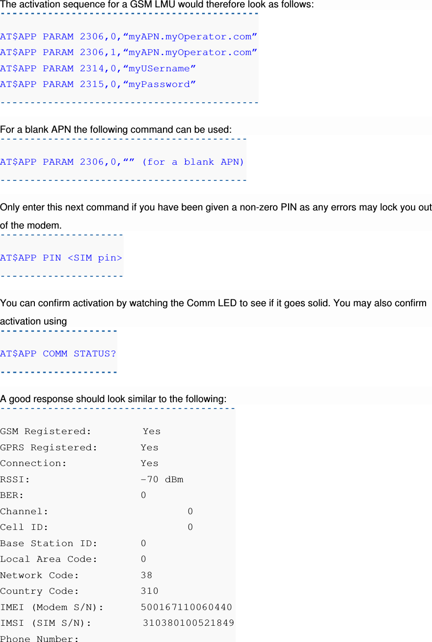 The activation sequence for a GSM LMU would therefore look as follows: AT$APP PARAM 2306,0,“myAPN.myOperator.com” AT$APP PARAM 2306,1,“myAPN.myOperator.com” AT$APP PARAM 2314,0,“myUSername” AT$APP PARAM 2315,0,“myPassword”  For a blank APN the following command can be used: AT$APP PARAM 2306,0,“” (for a blank APN)  Only enter this next command if you have been given a non-zero PIN as any errors may lock you out of the modem. AT$APP PIN &lt;SIM pin&gt;  You can confirm activation by watching the Comm LED to see if it goes solid. You may also confirm activation using AT$APP COMM STATUS?  A good response should look similar to the following: GSM Registered:         Yes GPRS Registered:   Yes Connection:    Yes RSSI:      -70 dBm BER:      0 Channel:      0 Cell ID:      0 Base Station ID:   0 Local Area Code:   0 Network Code:    38 Country Code:    310 IMEI (Modem S/N):  500167110060440 IMSI (SIM S/N):         310380100521849 Phone Number:     