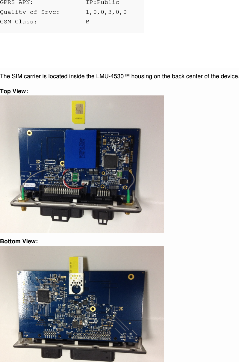 GPRS APN:    IP:Public Quality of Srvc:   1,0,0,3,0,0 GSM Class:    B  The SIM carrier is located inside the LMU-4530™ housing on the back center of the device. Top View:  Bottom View:    