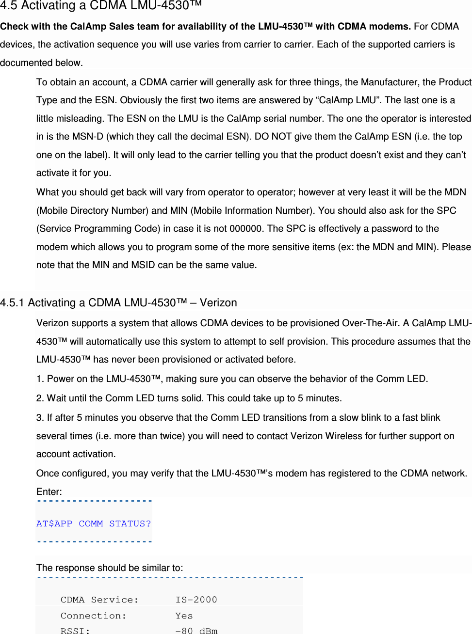 4.5 Activating a CDMA LMU-4530™ Check with the CalAmp Sales team for availability of the LMU-4530™ with CDMA modems. For CDMA devices, the activation sequence you will use varies from carrier to carrier. Each of the supported carriers is documented below. To obtain an account, a CDMA carrier will generally ask for three things, the Manufacturer, the Product Type and the ESN. Obviously the first two items are answered by “CalAmp LMU”. The last one is a little misleading. The ESN on the LMU is the CalAmp serial number. The one the operator is interested in is the MSN-D (which they call the decimal ESN). DO NOT give them the CalAmp ESN (i.e. the top one on the label). It will only lead to the carrier telling you that the product doesn’t exist and they can’t activate it for you. What you should get back will vary from operator to operator; however at very least it will be the MDN (Mobile Directory Number) and MIN (Mobile Information Number). You should also ask for the SPC (Service Programming Code) in case it is not 000000. The SPC is effectively a password to the modem which allows you to program some of the more sensitive items (ex: the MDN and MIN). Please note that the MIN and MSID can be the same value.  4.5.1 Activating a CDMA LMU-4530™ – Verizon Verizon supports a system that allows CDMA devices to be provisioned Over-The-Air. A CalAmp LMU-4530™ will automatically use this system to attempt to self provision. This procedure assumes that the LMU-4530™ has never been provisioned or activated before. 1. Power on the LMU-4530™, making sure you can observe the behavior of the Comm LED. 2. Wait until the Comm LED turns solid. This could take up to 5 minutes. 3. If after 5 minutes you observe that the Comm LED transitions from a slow blink to a fast blink several times (i.e. more than twice) you will need to contact Verizon Wireless for further support on account activation. Once configured, you may verify that the LMU-4530™’s modem has registered to the CDMA network. Enter: AT$APP COMM STATUS?  The response should be similar to:     CDMA Service:  IS-2000     Connection:    Yes     RSSI:          -80 dBm 