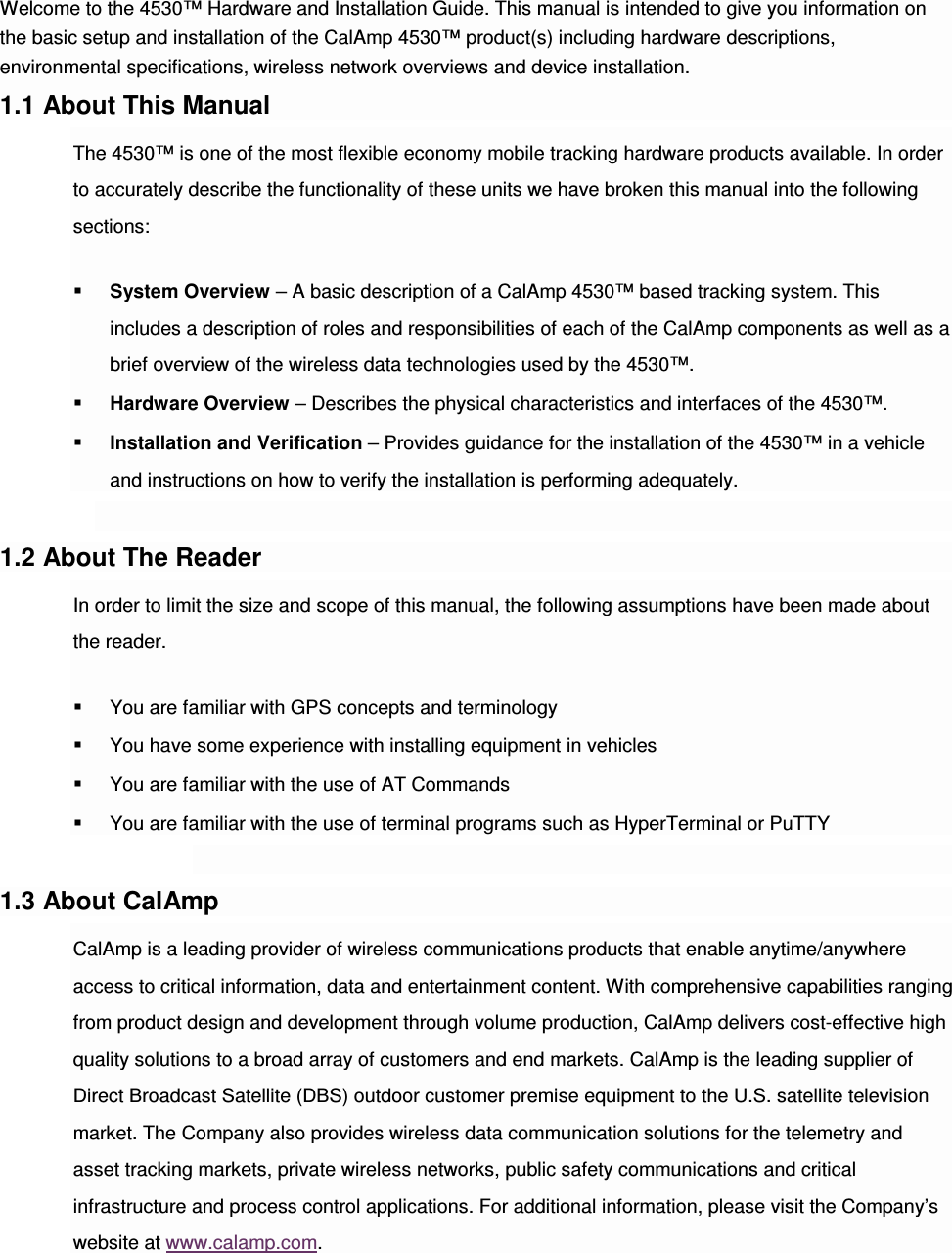 Welcome to the 4530™ Hardware and Installation Guide. This manual is intended to give you information on the basic setup and installation of the CalAmp 4530™ product(s) including hardware descriptions, environmental specifications, wireless network overviews and device installation. 1.1 About This Manual The 4530™ is one of the most flexible economy mobile tracking hardware products available. In order to accurately describe the functionality of these units we have broken this manual into the following sections:  System Overview – A basic description of a CalAmp 4530™ based tracking system. This includes a description of roles and responsibilities of each of the CalAmp components as well as a brief overview of the wireless data technologies used by the 4530™.  Hardware Overview – Describes the physical characteristics and interfaces of the 4530™.  Installation and Verification – Provides guidance for the installation of the 4530™ in a vehicle and instructions on how to verify the installation is performing adequately.  1.2 About The Reader In order to limit the size and scope of this manual, the following assumptions have been made about the reader.  You are familiar with GPS concepts and terminology  You have some experience with installing equipment in vehicles  You are familiar with the use of AT Commands  You are familiar with the use of terminal programs such as HyperTerminal or PuTTY  1.3 About CalAmp CalAmp is a leading provider of wireless communications products that enable anytime/anywhere access to critical information, data and entertainment content. With comprehensive capabilities ranging from product design and development through volume production, CalAmp delivers cost-effective high quality solutions to a broad array of customers and end markets. CalAmp is the leading supplier of Direct Broadcast Satellite (DBS) outdoor customer premise equipment to the U.S. satellite television market. The Company also provides wireless data communication solutions for the telemetry and asset tracking markets, private wireless networks, public safety communications and critical infrastructure and process control applications. For additional information, please visit the Company’s website at www.calamp.com.  