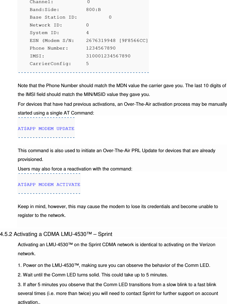     Channel:          0     Band:Side:     800:B     Base Station ID:     0     Network ID:    0     System ID:     4     ESN (Modem S/N:  2676319948 [9F8566CC]     Phone Number:  1234567890     IMSI:          310001234567890     CarrierConfig:  5  Note that the Phone Number should match the MDN value the carrier gave you. The last 10 digits of the IMSI field should match the MIN/MSID value they gave you. For devices that have had previous activations, an Over-The-Air activation process may be manually started using a single AT Command: AT$APP MODEM UPDATE  This command is also used to initiate an Over-The-Air PRL Update for devices that are already provisioned. Users may also force a reactivation with the command: AT$APP MODEM ACTIVATE  Keep in mind, however, this may cause the modem to lose its credentials and become unable to register to the network.  4.5.2 Activating a CDMA LMU-4530™ – Sprint Activating an LMU-4530™ on the Sprint CDMA network is identical to activating on the Verizon network. 1. Power on the LMU-4530™, making sure you can observe the behavior of the Comm LED. 2. Wait until the Comm LED turns solid. This could take up to 5 minutes. 3. If after 5 minutes you observe that the Comm LED transitions from a slow blink to a fast blink several times (i.e. more than twice) you will need to contact Sprint for further support on account activation.. 