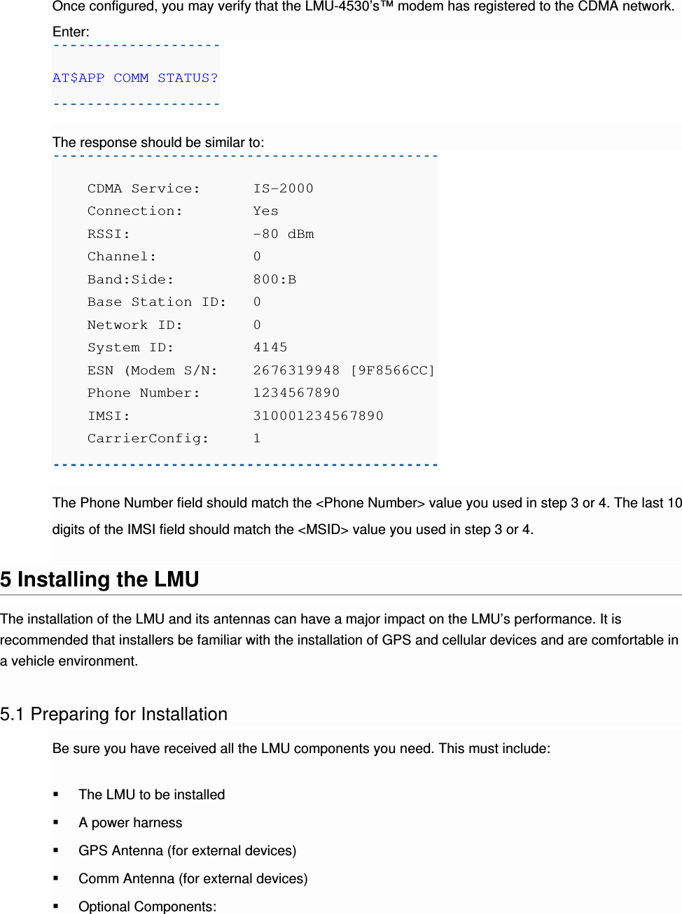 Once configured, you may verify that the LMU-4530’s™ modem has registered to the CDMA network. Enter: AT$APP COMM STATUS?  The response should be similar to:     CDMA Service:  IS-2000     Connection:    Yes     RSSI:          -80 dBm     Channel:       0     Band:Side:     800:B     Base Station ID:   0     Network ID:    0     System ID:     4145     ESN (Modem S/N:    2676319948 [9F8566CC]     Phone Number:  1234567890     IMSI:          310001234567890     CarrierConfig:  1  The Phone Number field should match the &lt;Phone Number&gt; value you used in step 3 or 4. The last 10 digits of the IMSI field should match the &lt;MSID&gt; value you used in step 3 or 4.  5 Installing the LMU The installation of the LMU and its antennas can have a major impact on the LMU’s performance. It is recommended that installers be familiar with the installation of GPS and cellular devices and are comfortable in a vehicle environment.  5.1 Preparing for Installation Be sure you have received all the LMU components you need. This must include:  The LMU to be installed  A power harness  GPS Antenna (for external devices)  Comm Antenna (for external devices)  Optional Components: 