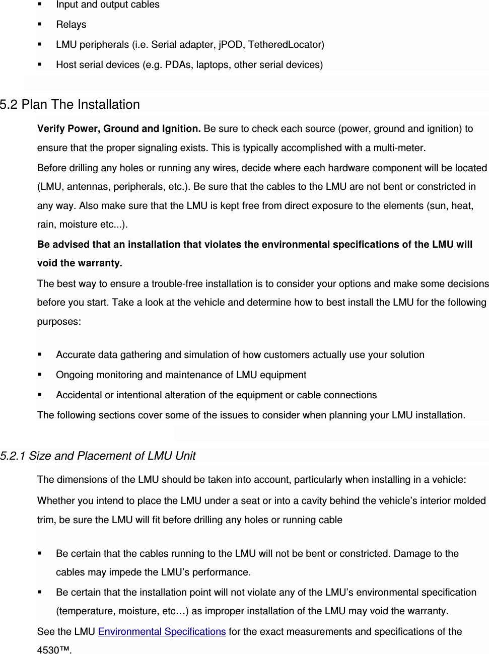  Input and output cables  Relays  LMU peripherals (i.e. Serial adapter, jPOD, TetheredLocator)  Host serial devices (e.g. PDAs, laptops, other serial devices)  5.2 Plan The Installation Verify Power, Ground and Ignition. Be sure to check each source (power, ground and ignition) to ensure that the proper signaling exists. This is typically accomplished with a multi-meter. Before drilling any holes or running any wires, decide where each hardware component will be located (LMU, antennas, peripherals, etc.). Be sure that the cables to the LMU are not bent or constricted in any way. Also make sure that the LMU is kept free from direct exposure to the elements (sun, heat, rain, moisture etc...). Be advised that an installation that violates the environmental specifications of the LMU will void the warranty. The best way to ensure a trouble-free installation is to consider your options and make some decisions before you start. Take a look at the vehicle and determine how to best install the LMU for the following purposes:  Accurate data gathering and simulation of how customers actually use your solution  Ongoing monitoring and maintenance of LMU equipment  Accidental or intentional alteration of the equipment or cable connections The following sections cover some of the issues to consider when planning your LMU installation.  5.2.1 Size and Placement of LMU Unit The dimensions of the LMU should be taken into account, particularly when installing in a vehicle: Whether you intend to place the LMU under a seat or into a cavity behind the vehicle’s interior molded trim, be sure the LMU will fit before drilling any holes or running cable  Be certain that the cables running to the LMU will not be bent or constricted. Damage to the cables may impede the LMU’s performance.  Be certain that the installation point will not violate any of the LMU’s environmental specification (temperature, moisture, etc…) as improper installation of the LMU may void the warranty. See the LMU Environmental Specifications for the exact measurements and specifications of the 4530™. 