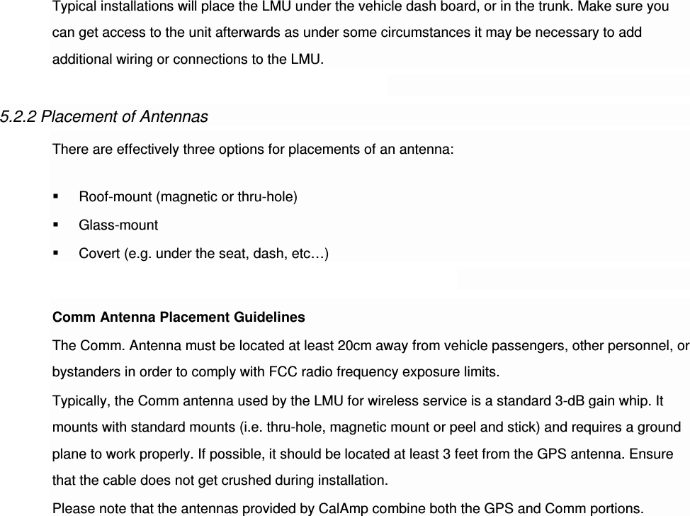 Typical installations will place the LMU under the vehicle dash board, or in the trunk. Make sure you can get access to the unit afterwards as under some circumstances it may be necessary to add additional wiring or connections to the LMU.  5.2.2 Placement of Antennas There are effectively three options for placements of an antenna:  Roof-mount (magnetic or thru-hole)  Glass-mount  Covert (e.g. under the seat, dash, etc…)  Comm Antenna Placement Guidelines The Comm. Antenna must be located at least 20cm away from vehicle passengers, other personnel, or bystanders in order to comply with FCC radio frequency exposure limits. Typically, the Comm antenna used by the LMU for wireless service is a standard 3-dB gain whip. It mounts with standard mounts (i.e. thru-hole, magnetic mount or peel and stick) and requires a ground plane to work properly. If possible, it should be located at least 3 feet from the GPS antenna. Ensure that the cable does not get crushed during installation. Please note that the antennas provided by CalAmp combine both the GPS and Comm portions.                