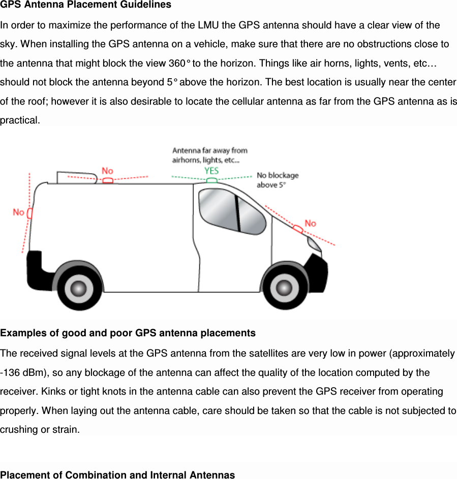 GPS Antenna Placement Guidelines In order to maximize the performance of the LMU the GPS antenna should have a clear view of the sky. When installing the GPS antenna on a vehicle, make sure that there are no obstructions close to the antenna that might block the view 360° to the horizon. Things like air horns, lights, vents, etc… should not block the antenna beyond 5° above the horizon. The best location is usually near the center of the roof; however it is also desirable to locate the cellular antenna as far from the GPS antenna as is practical. Examples of good and poor GPS antenna placements The received signal levels at the GPS antenna from the satellites are very low in power (approximately -136 dBm), so any blockage of the antenna can affect the quality of the location computed by the receiver. Kinks or tight knots in the antenna cable can also prevent the GPS receiver from operating properly. When laying out the antenna cable, care should be taken so that the cable is not subjected to crushing or strain.  Placement of Combination and Internal Antennas 