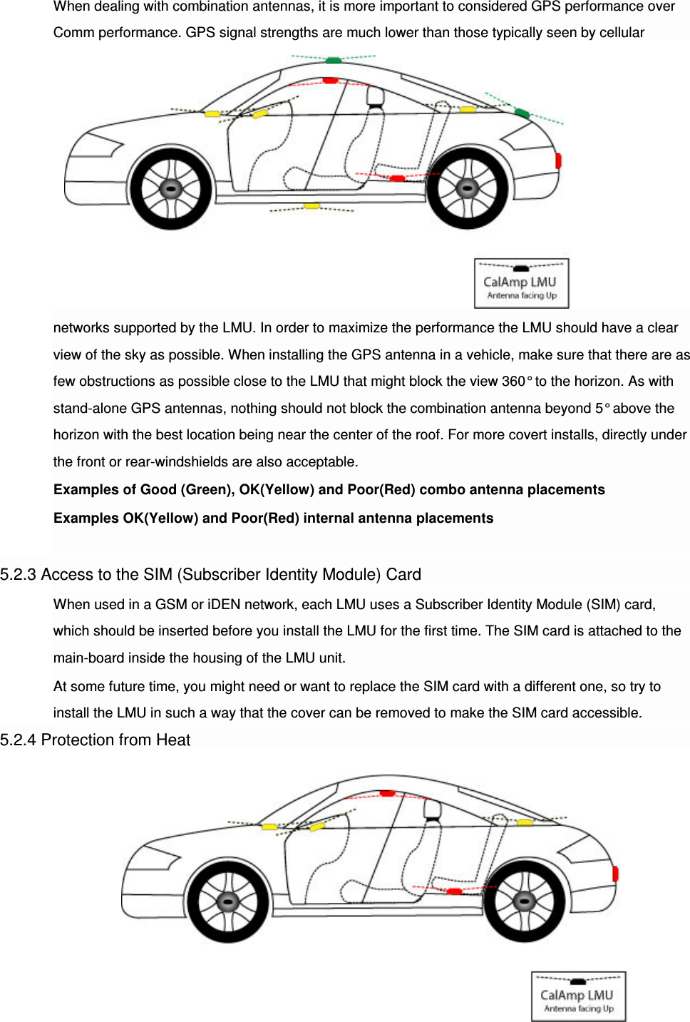 When dealing with combination antennas, it is more important to considered GPS performance over Comm performance. GPS signal strengths are much lower than those typically seen by cellular networks supported by the LMU. In order to maximize the performance the LMU should have a clear view of the sky as possible. When installing the GPS antenna in a vehicle, make sure that there are as few obstructions as possible close to the LMU that might block the view 360° to the horizon. As with stand-alone GPS antennas, nothing should not block the combination antenna beyond 5° above the horizon with the best location being near the center of the roof. For more covert installs, directly under the front or rear-windshields are also acceptable. Examples of Good (Green), OK(Yellow) and Poor(Red) combo antenna placements Examples OK(Yellow) and Poor(Red) internal antenna placements  5.2.3 Access to the SIM (Subscriber Identity Module) Card When used in a GSM or iDEN network, each LMU uses a Subscriber Identity Module (SIM) card, which should be inserted before you install the LMU for the first time. The SIM card is attached to the main-board inside the housing of the LMU unit. At some future time, you might need or want to replace the SIM card with a different one, so try to install the LMU in such a way that the cover can be removed to make the SIM card accessible. 5.2.4 Protection from Heat 