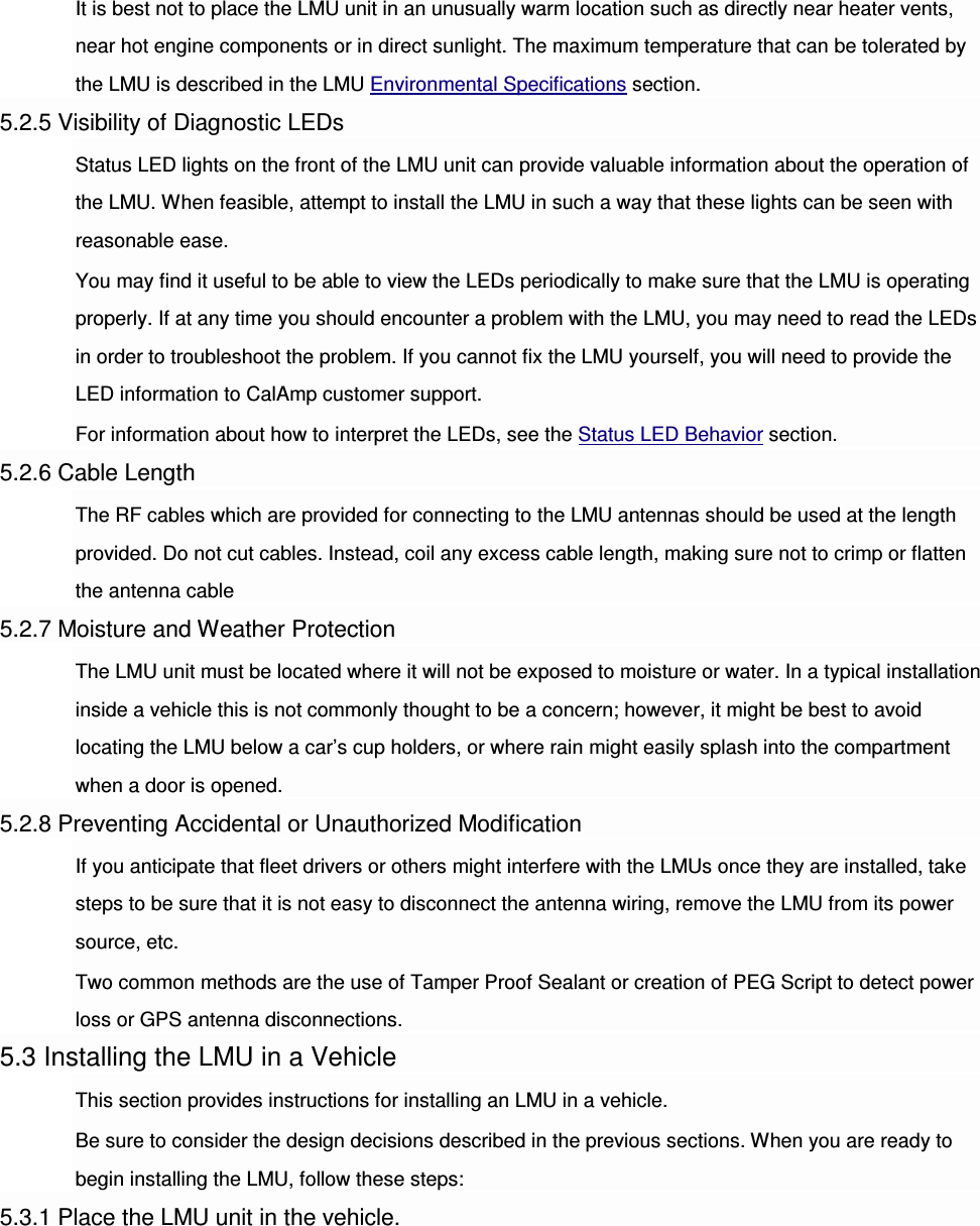 It is best not to place the LMU unit in an unusually warm location such as directly near heater vents, near hot engine components or in direct sunlight. The maximum temperature that can be tolerated by the LMU is described in the LMU Environmental Specifications section. 5.2.5 Visibility of Diagnostic LEDs Status LED lights on the front of the LMU unit can provide valuable information about the operation of the LMU. When feasible, attempt to install the LMU in such a way that these lights can be seen with reasonable ease. You may find it useful to be able to view the LEDs periodically to make sure that the LMU is operating properly. If at any time you should encounter a problem with the LMU, you may need to read the LEDs in order to troubleshoot the problem. If you cannot fix the LMU yourself, you will need to provide the LED information to CalAmp customer support. For information about how to interpret the LEDs, see the Status LED Behavior section. 5.2.6 Cable Length The RF cables which are provided for connecting to the LMU antennas should be used at the length provided. Do not cut cables. Instead, coil any excess cable length, making sure not to crimp or flatten the antenna cable 5.2.7 Moisture and Weather Protection The LMU unit must be located where it will not be exposed to moisture or water. In a typical installation inside a vehicle this is not commonly thought to be a concern; however, it might be best to avoid locating the LMU below a car’s cup holders, or where rain might easily splash into the compartment when a door is opened. 5.2.8 Preventing Accidental or Unauthorized Modification If you anticipate that fleet drivers or others might interfere with the LMUs once they are installed, take steps to be sure that it is not easy to disconnect the antenna wiring, remove the LMU from its power source, etc. Two common methods are the use of Tamper Proof Sealant or creation of PEG Script to detect power loss or GPS antenna disconnections. 5.3 Installing the LMU in a Vehicle This section provides instructions for installing an LMU in a vehicle. Be sure to consider the design decisions described in the previous sections. When you are ready to begin installing the LMU, follow these steps: 5.3.1 Place the LMU unit in the vehicle. 