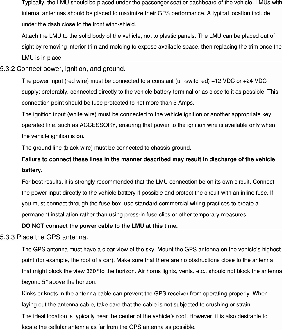 Typically, the LMU should be placed under the passenger seat or dashboard of the vehicle. LMUs with internal antennas should be placed to maximize their GPS performance. A typical location include under the dash close to the front wind-shield. Attach the LMU to the solid body of the vehicle, not to plastic panels. The LMU can be placed out of sight by removing interior trim and molding to expose available space, then replacing the trim once the LMU is in place 5.3.2 Connect power, ignition, and ground. The power input (red wire) must be connected to a constant (un-switched) +12 VDC or +24 VDC supply; preferably, connected directly to the vehicle battery terminal or as close to it as possible. This connection point should be fuse protected to not more than 5 Amps. The ignition input (white wire) must be connected to the vehicle ignition or another appropriate key operated line, such as ACCESSORY, ensuring that power to the ignition wire is available only when the vehicle ignition is on. The ground line (black wire) must be connected to chassis ground. Failure to connect these lines in the manner described may result in discharge of the vehicle battery. For best results, it is strongly recommended that the LMU connection be on its own circuit. Connect the power input directly to the vehicle battery if possible and protect the circuit with an inline fuse. If you must connect through the fuse box, use standard commercial wiring practices to create a permanent installation rather than using press-in fuse clips or other temporary measures. DO NOT connect the power cable to the LMU at this time. 5.3.3 Place the GPS antenna. The GPS antenna must have a clear view of the sky. Mount the GPS antenna on the vehicle’s highest point (for example, the roof of a car). Make sure that there are no obstructions close to the antenna that might block the view 360° to the horizon. Air horns lights, vents, etc.. should not block the antenna beyond 5° above the horizon. Kinks or knots in the antenna cable can prevent the GPS receiver from operating properly. When laying out the antenna cable, take care that the cable is not subjected to crushing or strain. The ideal location is typically near the center of the vehicle’s roof. However, it is also desirable to locate the cellular antenna as far from the GPS antenna as possible.