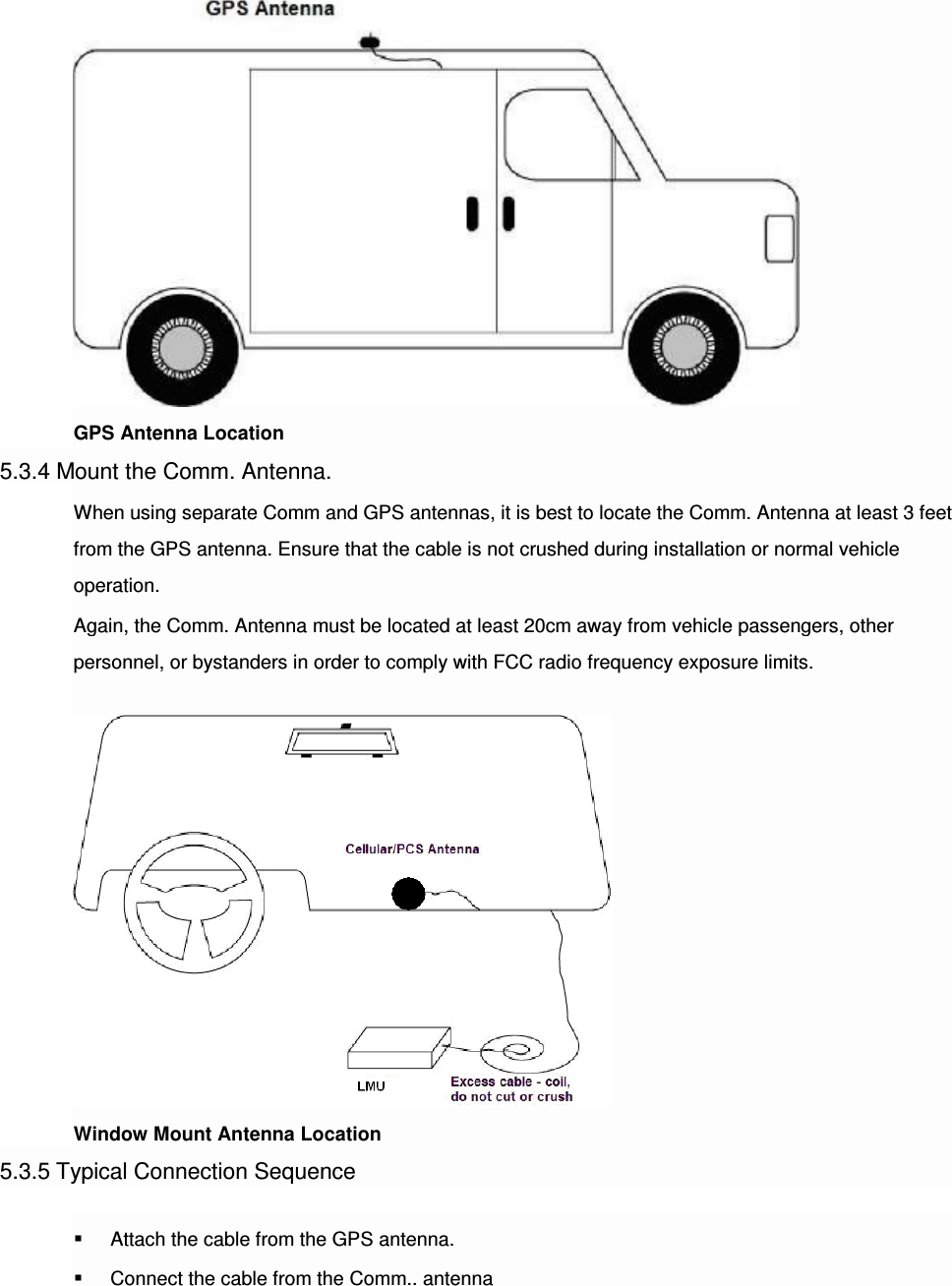  GPS Antenna Location 5.3.4 Mount the Comm. Antenna. When using separate Comm and GPS antennas, it is best to locate the Comm. Antenna at least 3 feet from the GPS antenna. Ensure that the cable is not crushed during installation or normal vehicle operation. Again, the Comm. Antenna must be located at least 20cm away from vehicle passengers, other personnel, or bystanders in order to comply with FCC radio frequency exposure limits.   Window Mount Antenna Location 5.3.5 Typical Connection Sequence  Attach the cable from the GPS antenna.  Connect the cable from the Comm.. antenna 