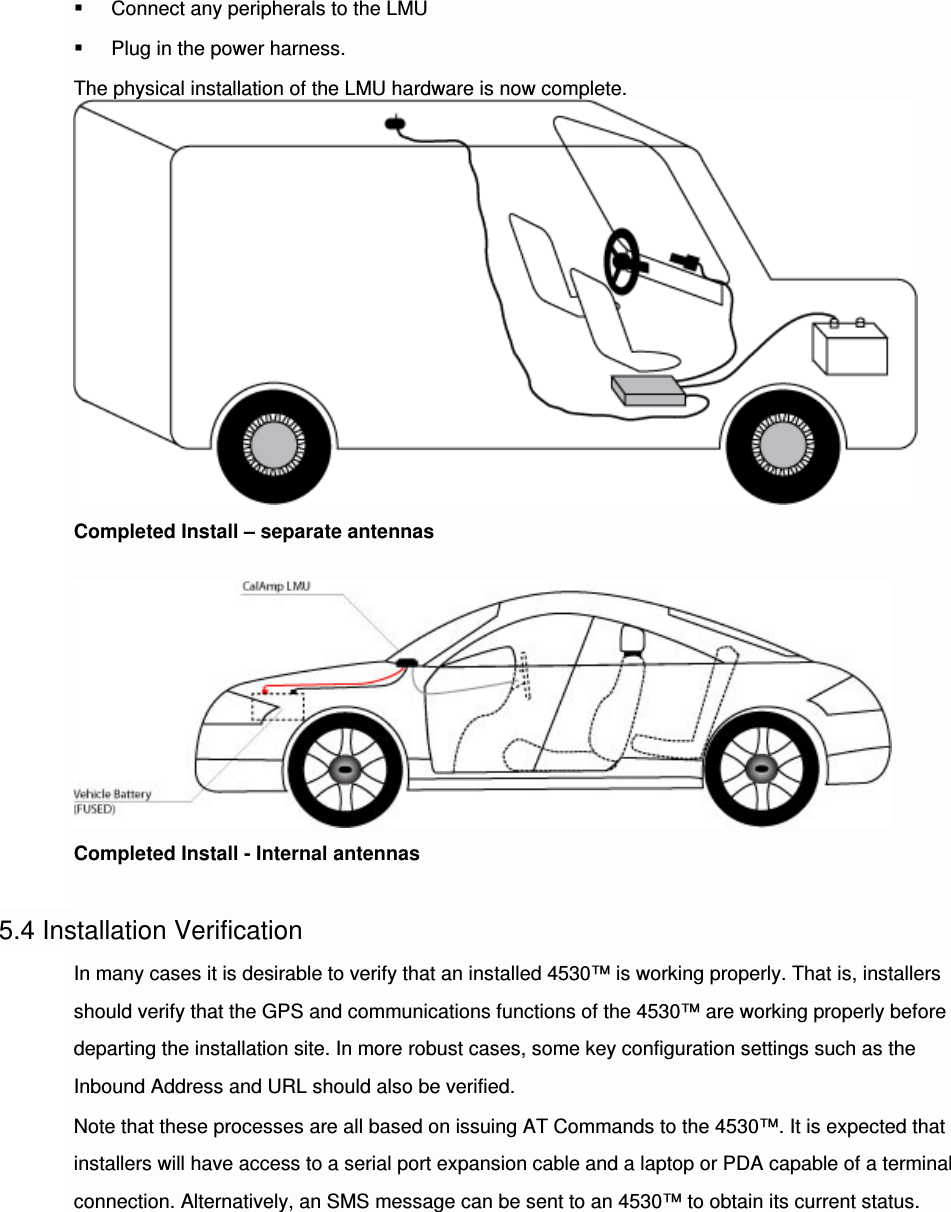  Connect any peripherals to the LMU  Plug in the power harness. The physical installation of the LMU hardware is now complete.Completed Install – separate antennas  Completed Install - Internal antennas  5.4 Installation Verification In many cases it is desirable to verify that an installed 4530™ is working properly. That is, installers should verify that the GPS and communications functions of the 4530™ are working properly before departing the installation site. In more robust cases, some key configuration settings such as the Inbound Address and URL should also be verified. Note that these processes are all based on issuing AT Commands to the 4530™. It is expected that installers will have access to a serial port expansion cable and a laptop or PDA capable of a terminal connection. Alternatively, an SMS message can be sent to an 4530™ to obtain its current status.   