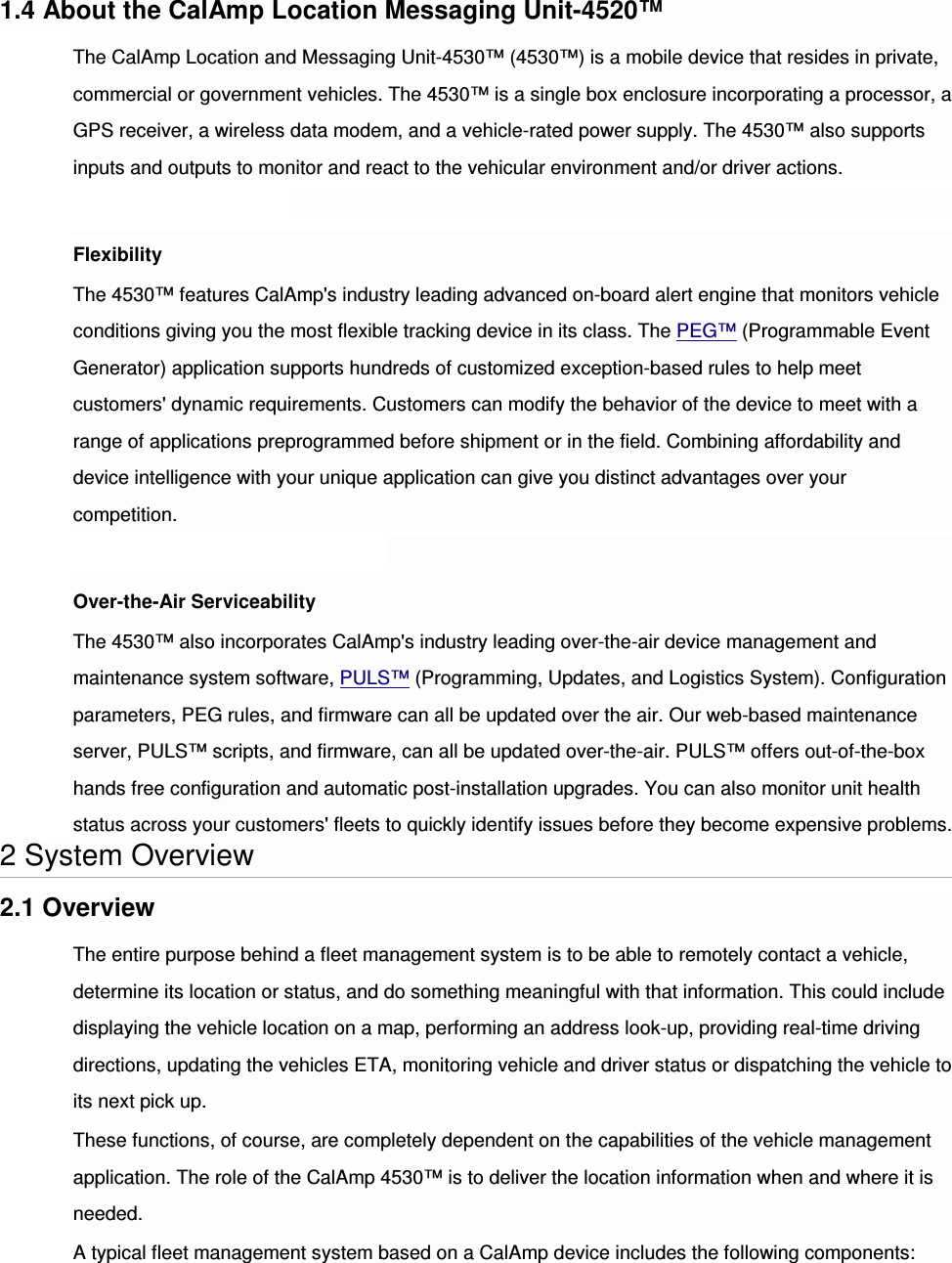 1.4 About the CalAmp Location Messaging Unit-4520™ The CalAmp Location and Messaging Unit-4530™ (4530™) is a mobile device that resides in private, commercial or government vehicles. The 4530™ is a single box enclosure incorporating a processor, a GPS receiver, a wireless data modem, and a vehicle-rated power supply. The 4530™ also supports inputs and outputs to monitor and react to the vehicular environment and/or driver actions.  Flexibility The 4530™ features CalAmp&apos;s industry leading advanced on-board alert engine that monitors vehicle conditions giving you the most flexible tracking device in its class. The PEG™ (Programmable Event Generator) application supports hundreds of customized exception-based rules to help meet customers&apos; dynamic requirements. Customers can modify the behavior of the device to meet with a range of applications preprogrammed before shipment or in the field. Combining affordability and device intelligence with your unique application can give you distinct advantages over your competition.  Over-the-Air Serviceability The 4530™ also incorporates CalAmp&apos;s industry leading over-the-air device management and maintenance system software, PULS™ (Programming, Updates, and Logistics System). Configuration parameters, PEG rules, and firmware can all be updated over the air. Our web-based maintenance server, PULS™ scripts, and firmware, can all be updated over-the-air. PULS™ offers out-of-the-box hands free configuration and automatic post-installation upgrades. You can also monitor unit health status across your customers&apos; fleets to quickly identify issues before they become expensive problems. 2 System Overview 2.1 Overview The entire purpose behind a fleet management system is to be able to remotely contact a vehicle, determine its location or status, and do something meaningful with that information. This could include displaying the vehicle location on a map, performing an address look-up, providing real-time driving directions, updating the vehicles ETA, monitoring vehicle and driver status or dispatching the vehicle to its next pick up. These functions, of course, are completely dependent on the capabilities of the vehicle management application. The role of the CalAmp 4530™ is to deliver the location information when and where it is needed. A typical fleet management system based on a CalAmp device includes the following components: 