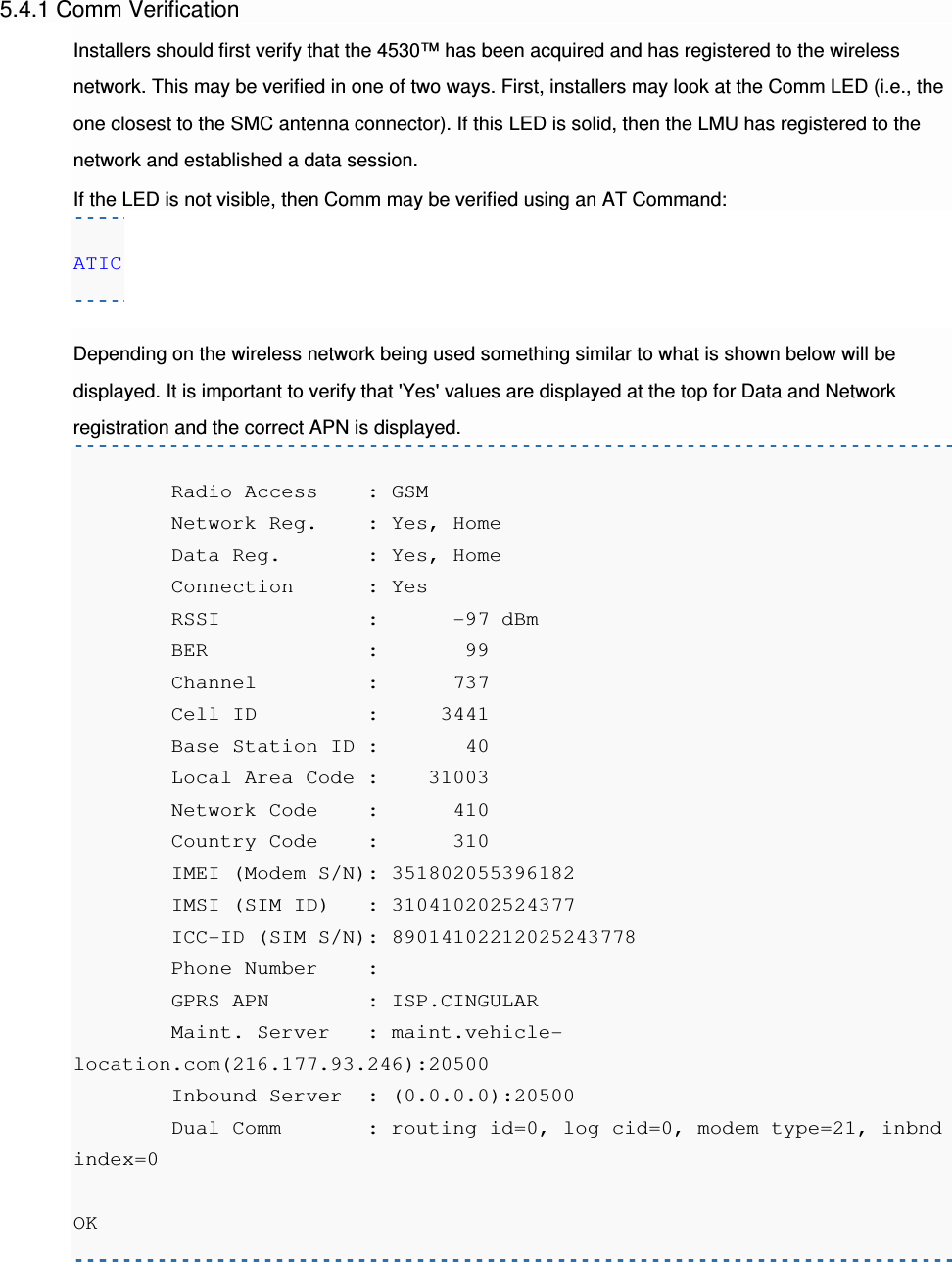 5.4.1 Comm Verification Installers should first verify that the 4530™ has been acquired and has registered to the wireless network. This may be verified in one of two ways. First, installers may look at the Comm LED (i.e., the one closest to the SMC antenna connector). If this LED is solid, then the LMU has registered to the network and established a data session. If the LED is not visible, then Comm may be verified using an AT Command: ATIC  Depending on the wireless network being used something similar to what is shown below will be displayed. It is important to verify that &apos;Yes&apos; values are displayed at the top for Data and Network registration and the correct APN is displayed.         Radio Access    : GSM         Network Reg.    : Yes, Home         Data Reg.       : Yes, Home         Connection      : Yes         RSSI            :      -97 dBm         BER             :       99         Channel         :      737         Cell ID         :     3441         Base Station ID :       40         Local Area Code :    31003         Network Code    :      410         Country Code    :      310         IMEI (Modem S/N): 351802055396182         IMSI (SIM ID)   : 310410202524377         ICC-ID (SIM S/N): 89014102212025243778         Phone Number    :          GPRS APN        : ISP.CINGULAR         Maint. Server   : maint.vehicle-location.com(216.177.93.246):20500         Inbound Server  : (0.0.0.0):20500         Dual Comm       : routing id=0, log cid=0, modem type=21, inbnd index=0  OK  