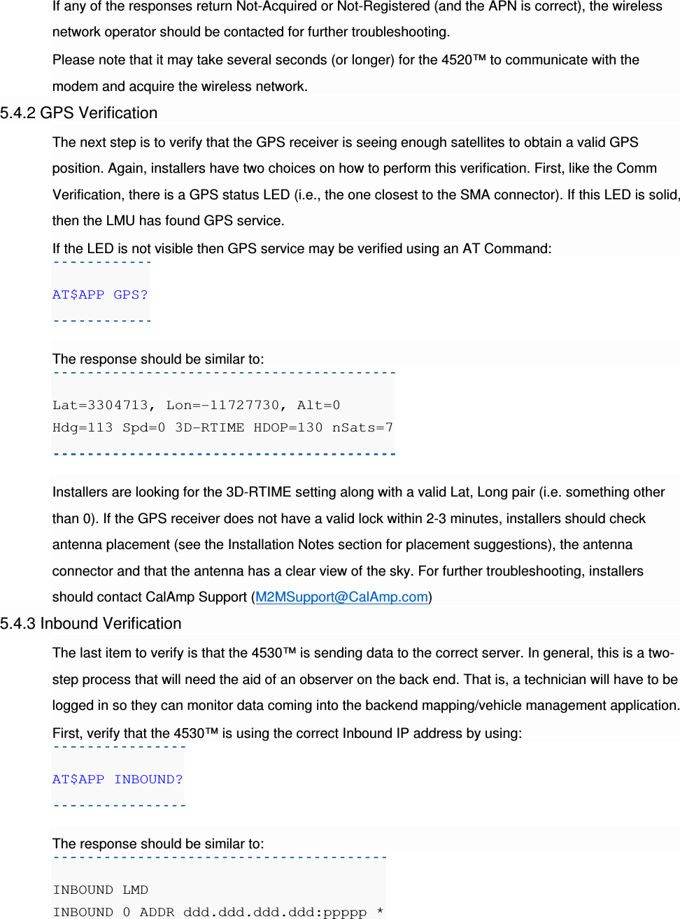 If any of the responses return Not-Acquired or Not-Registered (and the APN is correct), the wireless network operator should be contacted for further troubleshooting. Please note that it may take several seconds (or longer) for the 4520™ to communicate with the modem and acquire the wireless network. 5.4.2 GPS Verification The next step is to verify that the GPS receiver is seeing enough satellites to obtain a valid GPS position. Again, installers have two choices on how to perform this verification. First, like the Comm Verification, there is a GPS status LED (i.e., the one closest to the SMA connector). If this LED is solid, then the LMU has found GPS service. If the LED is not visible then GPS service may be verified using an AT Command: AT$APP GPS?  The response should be similar to: Lat=3304713, Lon=-11727730, Alt=0 Hdg=113 Spd=0 3D-RTIME HDOP=130 nSats=7  Installers are looking for the 3D-RTIME setting along with a valid Lat, Long pair (i.e. something other than 0). If the GPS receiver does not have a valid lock within 2-3 minutes, installers should check antenna placement (see the Installation Notes section for placement suggestions), the antenna connector and that the antenna has a clear view of the sky. For further troubleshooting, installers should contact CalAmp Support (M2MSupport@CalAmp.com) 5.4.3 Inbound Verification The last item to verify is that the 4530™ is sending data to the correct server. In general, this is a two-step process that will need the aid of an observer on the back end. That is, a technician will have to be logged in so they can monitor data coming into the backend mapping/vehicle management application. First, verify that the 4530™ is using the correct Inbound IP address by using: AT$APP INBOUND?  The response should be similar to: INBOUND LMD INBOUND 0 ADDR ddd.ddd.ddd.ddd:ppppp * 