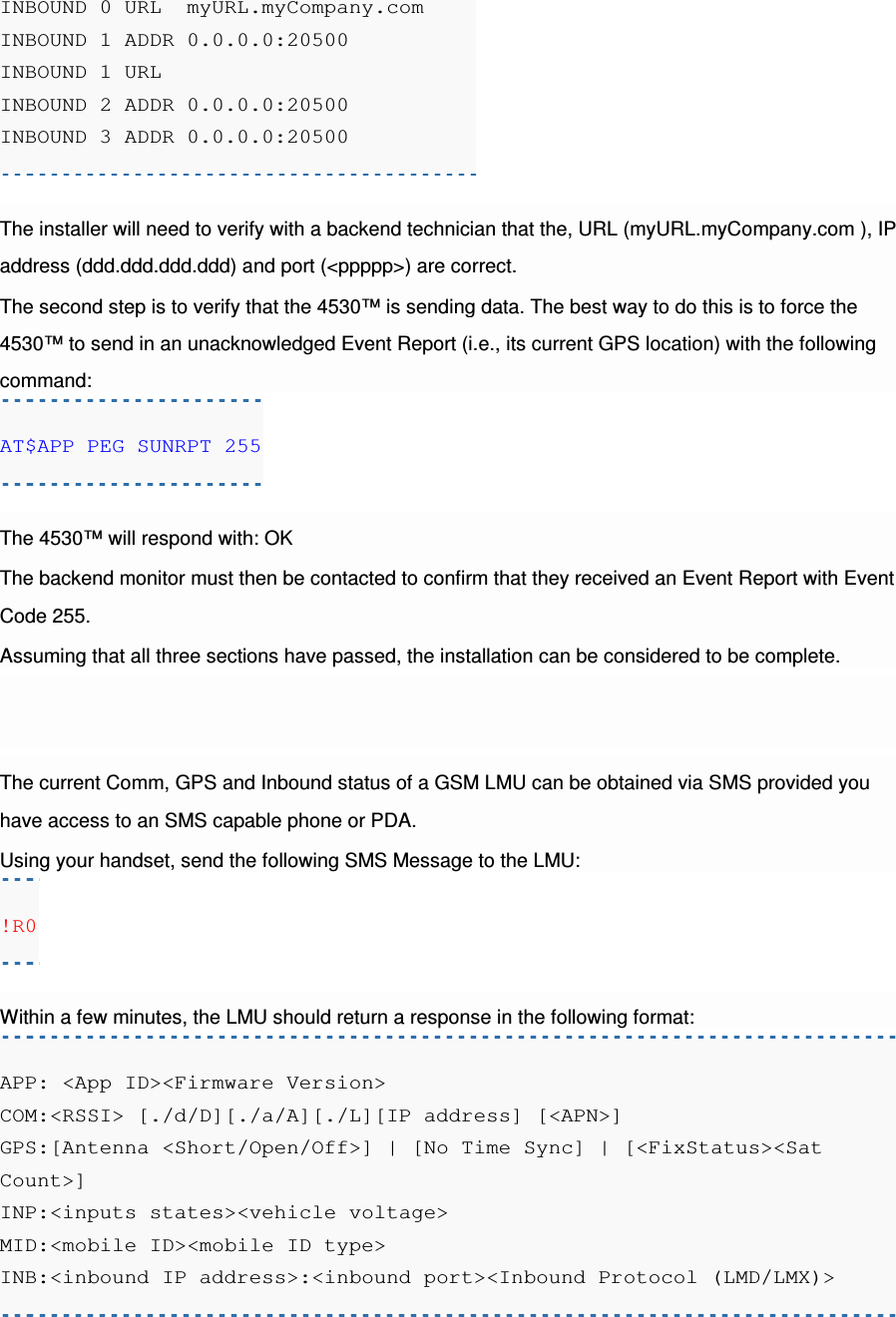 INBOUND 0 URL  myURL.myCompany.com INBOUND 1 ADDR 0.0.0.0:20500 INBOUND 1 URL INBOUND 2 ADDR 0.0.0.0:20500 INBOUND 3 ADDR 0.0.0.0:20500  The installer will need to verify with a backend technician that the, URL (myURL.myCompany.com ), IP address (ddd.ddd.ddd.ddd) and port (&lt;ppppp&gt;) are correct. The second step is to verify that the 4530™ is sending data. The best way to do this is to force the 4530™ to send in an unacknowledged Event Report (i.e., its current GPS location) with the following command: AT$APP PEG SUNRPT 255  The 4530™ will respond with: OK The backend monitor must then be contacted to confirm that they received an Event Report with Event Code 255. Assuming that all three sections have passed, the installation can be considered to be complete. The current Comm, GPS and Inbound status of a GSM LMU can be obtained via SMS provided you have access to an SMS capable phone or PDA. Using your handset, send the following SMS Message to the LMU: !R0  Within a few minutes, the LMU should return a response in the following format: APP: &lt;App ID&gt;&lt;Firmware Version&gt; COM:&lt;RSSI&gt; [./d/D][./a/A][./L][IP address] [&lt;APN&gt;] GPS:[Antenna &lt;Short/Open/Off&gt;] | [No Time Sync] | [&lt;FixStatus&gt;&lt;Sat Count&gt;] INP:&lt;inputs states&gt;&lt;vehicle voltage&gt; MID:&lt;mobile ID&gt;&lt;mobile ID type&gt; INB:&lt;inbound IP address&gt;:&lt;inbound port&gt;&lt;Inbound Protocol (LMD/LMX)&gt; 