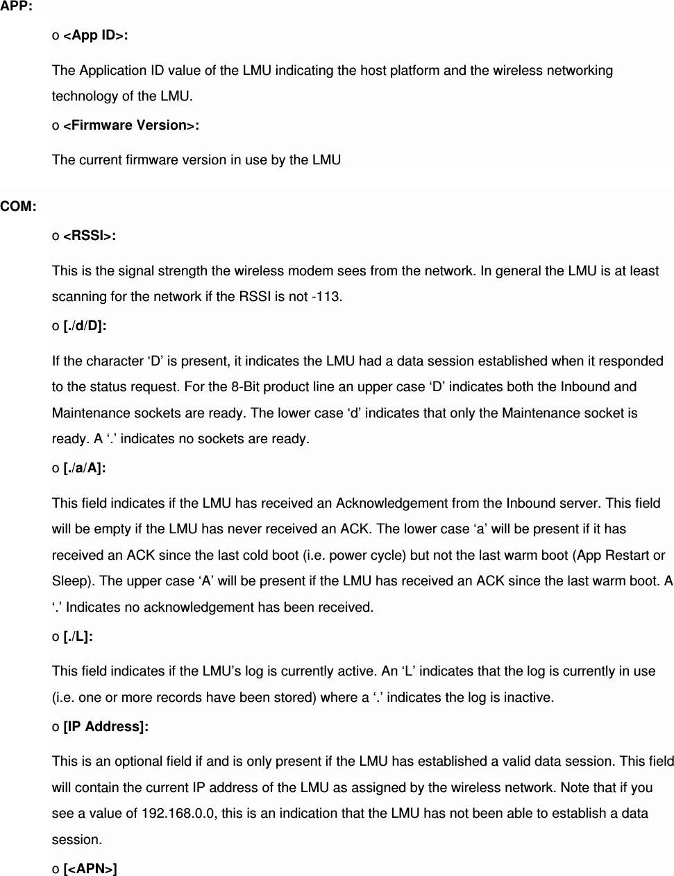  APP: o &lt;App ID&gt;: The Application ID value of the LMU indicating the host platform and the wireless networking technology of the LMU. o &lt;Firmware Version&gt;: The current firmware version in use by the LMU COM: o &lt;RSSI&gt;: This is the signal strength the wireless modem sees from the network. In general the LMU is at least scanning for the network if the RSSI is not -113. o [./d/D]: If the character ‘D’ is present, it indicates the LMU had a data session established when it responded to the status request. For the 8-Bit product line an upper case ‘D’ indicates both the Inbound and Maintenance sockets are ready. The lower case ‘d’ indicates that only the Maintenance socket is ready. A ‘.’ indicates no sockets are ready. o [./a/A]: This field indicates if the LMU has received an Acknowledgement from the Inbound server. This field will be empty if the LMU has never received an ACK. The lower case ‘a’ will be present if it has received an ACK since the last cold boot (i.e. power cycle) but not the last warm boot (App Restart or Sleep). The upper case ‘A’ will be present if the LMU has received an ACK since the last warm boot. A ‘.’ Indicates no acknowledgement has been received. o [./L]: This field indicates if the LMU’s log is currently active. An ‘L’ indicates that the log is currently in use (i.e. one or more records have been stored) where a ‘.’ indicates the log is inactive. o [IP Address]: This is an optional field if and is only present if the LMU has established a valid data session. This field will contain the current IP address of the LMU as assigned by the wireless network. Note that if you see a value of 192.168.0.0, this is an indication that the LMU has not been able to establish a data session. o [&lt;APN&gt;] 