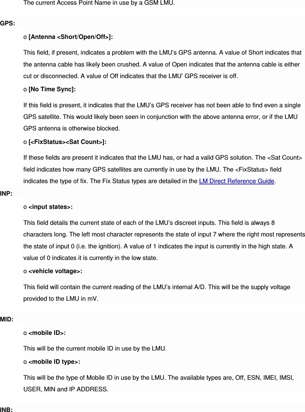 The current Access Point Name in use by a GSM LMU. GPS: o [Antenna &lt;Short/Open/Off&gt;]: This field, if present, indicates a problem with the LMU’s GPS antenna. A value of Short indicates that the antenna cable has likely been crushed. A value of Open indicates that the antenna cable is either cut or disconnected. A value of Off indicates that the LMU’ GPS receiver is off. o [No Time Sync]: If this field is present, it indicates that the LMU’s GPS receiver has not been able to find even a single GPS satellite. This would likely been seen in conjunction with the above antenna error, or if the LMU GPS antenna is otherwise blocked. o [&lt;FixStatus&gt;&lt;Sat Count&gt;]: If these fields are present it indicates that the LMU has, or had a valid GPS solution. The &lt;Sat Count&gt; field indicates how many GPS satellites are currently in use by the LMU. The &lt;FixStatus&gt; field indicates the type of fix. The Fix Status types are detailed in the LM Direct Reference Guide. INP: o &lt;input states&gt;: This field details the current state of each of the LMU’s discreet inputs. This field is always 8 characters long. The left most character represents the state of input 7 where the right most represents the state of input 0 (i.e. the ignition). A value of 1 indicates the input is currently in the high state. A value of 0 indicates it is currently in the low state. o &lt;vehicle voltage&gt;: This field will contain the current reading of the LMU’s internal A/D. This will be the supply voltage provided to the LMU in mV. MID: o &lt;mobile ID&gt;: This will be the current mobile ID in use by the LMU. o &lt;mobile ID type&gt;: This will be the type of Mobile ID in use by the LMU. The available types are, Off, ESN, IMEI, IMSI, USER, MIN and IP ADDRESS. INB: 